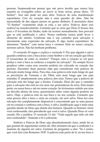 pessoas. Surpreende-me pensar que um povo inculto que nunca fora
exposto ao evangelho antes, ao ouvir as boas novas, possa dizer, “Ó
Senhor”. Isso não pode ser uma obra. Trata-se de uma manifestação
espontânea. Crer no coração não é uma questão de obra. Não há
necessidade de dar alguns passos ou gastar dinheiro. É necessário dizer
“Ó Senhor” exatamente onde se está, e ser salvo. Pode-se dizer isso
audível ou inaudivelmente. Contanto que se creia que Deus O trouxe dos
céus e O levantou do Hades, tudo irá ocorrer normalmente. Isso provará
que se está justificado e salvo. Nossa confissão nunca pode levar o
elemento do mérito. Confissão não é um caminho para salvação; é
meramente uma expressão da salvação. É algo muito espontâneo. Se
dissermos “Senhor” com nossa boca e crermos Nele no nosso coração,
seremos salvos. Não há nenhum problema.
       O versículo 10 segue e explica o versículo 9. Por que alguém é salvo
quando confessa com a boca Jesus como Senhor e crê no coração que Deus
O ressuscitou de entre os mortos? “Porque com o coração se crê para
justiça e com a boca se confessa a respeito da salvação”. Eu sempre ficava
perplexo sobre como esse assunto poderia ser colocado no coração das
pessoas. Encontrei duas pessoas hoje que consideram esta palavra de
salvação muito longe delas. Para elas, essa palavra está mais longe do que
as províncias de Yunnam e do Tibet; está mais longe que um país
estranho. É simplesmente uma palavra dos céus. Parece que a palavra de
salvação está tão longe que a frustra. Contudo, Deus diz que o caminho
para a salvação não está no céu nem nas profundezas da terra. Está muito
perto, na nossa boca e até no nosso coração. Se tivéssemos subido aos céus
ou descido abaixo da terra, quereríamos saber como alguém poderia ser
salvo. Hoje, a palavra está na sua boca e no seu coração. Contanto que
uma pessoa abra a boca e creia no coração, ela será salva. Deus fez essa
salvação tão completamente disponível e conveniente que se uma pessoa
crê no coração e confessa com a boca, é salva. Justificação aqui é mais uma
questão diante de Deus que diante dos homens. Quando os homens vêem
você confessando, eles perceberão que você é salvo. Quando Deus vê você
crendo, Ele o justifica. O versículo 11 diz: “Todo aquele que nele crê não
será confundido”. Somente a fé é suficiente.
     Embora a Palavra de Deus seja abundantemente clara, ainda há os
que gostam de argumentar contra ela. Eles insistem em que a confissão é a
maneira de alguém ser salvo. Gostaria de perguntar a eles: “Se é assim,
que você fará com Romanos 10:8? A palavra está perto de ti, na tua boca e
 