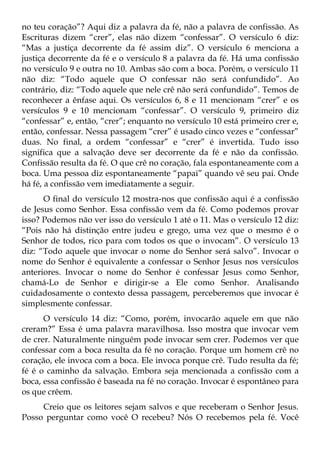 no teu coração”? Aqui diz a palavra da fé, não a palavra de confissão. As
Escrituras dizem “crer”, elas não dizem “confessar”. O versículo 6 diz:
“Mas a justiça decorrente da fé assim diz”. O versículo 6 menciona a
justiça decorrente da fé e o versículo 8 a palavra da fé. Há uma confissão
no versículo 9 e outra no 10. Ambas são com a boca. Porém, o versículo 11
não diz: “Todo aquele que O confessar não será confundido”. Ao
contrário, diz: “Todo aquele que nele crê não será confundido”. Temos de
reconhecer a ênfase aqui. Os versículos 6, 8 e 11 mencionam “crer” e os
versículos 9 e 10 mencionam “confessar”. O versículo 9, primeiro diz
“confessar” e, então, “crer”; enquanto no versículo 10 está primeiro crer e,
então, confessar. Nessa passagem “crer” é usado cinco vezes e “confessar”
duas. No final, a ordem “confessar” e “crer” é invertida. Tudo isso
significa que a salvação deve ser decorrente da fé e não da confissão.
Confissão resulta da fé. O que crê no coração, fala espontaneamente com a
boca. Uma pessoa diz espontaneamente “papai” quando vê seu pai. Onde
há fé, a confissão vem imediatamente a seguir.
      O final do versículo 12 mostra-nos que confissão aqui é a confissão
de Jesus como Senhor. Essa confissão vem da fé. Como podemos provar
isso? Podemos não ver isso do versículo 1 até o 11. Mas o versículo 12 diz:
“Pois não há distinção entre judeu e grego, uma vez que o mesmo é o
Senhor de todos, rico para com todos os que o invocam”. O versículo 13
diz: “Todo aquele que invocar o nome do Senhor será salvo”. Invocar o
nome do Senhor é equivalente a confessar o Senhor Jesus nos versículos
anteriores. Invocar o nome do Senhor é confessar Jesus como Senhor,
chamá-Lo de Senhor e dirigir-se a Ele como Senhor. Analisando
cuidadosamente o contexto dessa passagem, perceberemos que invocar é
simplesmente confessar.
      O versículo 14 diz: “Como, porém, invocarão aquele em que não
creram?” Essa é uma palavra maravilhosa. Isso mostra que invocar vem
de crer. Naturalmente ninguém pode invocar sem crer. Podemos ver que
confessar com a boca resulta da fé no coração. Porque um homem crê no
coração, ele invoca com a boca. Ele invoca porque crê. Tudo resulta da fé;
fé é o caminho da salvação. Embora seja mencionada a confissão com a
boca, essa confissão é baseada na fé no coração. Invocar é espontâneo para
os que crêem.
     Creio que os leitores sejam salvos e que receberam o Senhor Jesus.
Posso perguntar como você O recebeu? Nós O recebemos pela fé. Você
 