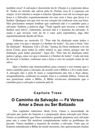 também orou? A salvação é decorrente da fé. Oração é a expressão dessa
fé. Todos no mundo são salvos pela fé. Porém, essa fé é expressa em
oração. A fé é interior e oração é exterior. Quando você crê no coração que
Jesus é o Salvador, espontaneamente irá orar com a boca que Jesus é o
Senhor. Qualquer um que crer no seu coração irá confessar com sua boca.
Mas precisamos sempre lembrar que confissão não é o caminho para a
salvação. Embora a palavra diga “Todo aquele que invocar o nome do
Senhor será salvo”, entretanto, invocar não é a maneira da salvação. A
razão é que invocar vem da fé; é uma ação espontânea, algo dito
espontaneamente diante de Deus.
       Voltemos ao versículo 12: “Pois não há distinção entre judeu e
grego, uma vez que o mesmo é o Senhor de todos”. Eu amo a frase “não
há distinção”. Romanos 3:22 e 23 diz: “Justiça de Deus mediante a fé em
Jesus Cristo, para todos [e sobre todos] os que crêem; porque não há
distinção, pois todos pecaram”. Aqui diz: “Pois não há distinção entre
judeu e grego, uma vez que o mesmo é o Senhor de todos”. Cada um tem
de invocar o Senhor, confessar com a boca e crer no coração antes de ser
salvo.
     Que o Senhor seja misericordioso para conosco e nos mostre que o
único caminho para a salvação, de acordo com a Bíblia é a fé e nada mais.
A salvação não é pela fé mais o cumprimento das leis e boas obras,
arrependimento, confissão ou oração. Essa é a verdade bíblica. Temos de
nos posicionar sobre a Bíblia. A Bíblia revela-nos claramente que o
caminho para a salvação é somente pela fé.



                        Capítulo Treze

    O Caminho da Salvação — Fé Versus
       Amar a Deus ou Ser Batizado
      Nos capítulos anteriores deste livro, vimos a necessidade de
salvação por parte do homem e a preparação dessa salvação por Deus.
Vimos os problemas que Deus encontrou quando preparou essa salvação
para nós e como Ele resolveu completamente todos os problemas do
pecado. Vimos também a maneira de receber a salvação. Visto que os
homens entenderam a Bíblia de modo incorreto, eles apresentaram muitas
 