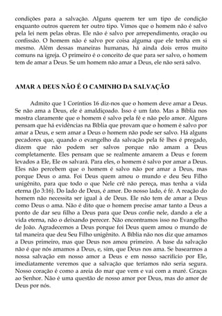 condições para a salvação. Alguns querem ter um tipo de condição
enquanto outros querem ter outro tipo. Vimos que o homem não é salvo
pela lei nem pelas obras. Ele não é salvo por arrependimento, oração ou
confissão. O homem não é salvo por coisa alguma que ele tenha em si
mesmo. Além dessas maneiras humanas, há ainda dois erros muito
comuns na igreja. O primeiro é o conceito de que para ser salvo, o homem
tem de amar a Deus. Se um homem não amar a Deus, ele não será salvo.



AMAR A DEUS NÃO É O CAMINHO DA SALVAÇÃO

      Admito que 1 Coríntios 16 diz-nos que o homem deve amar a Deus.
Se não ama a Deus, ele é amaldiçoado. Isso é um fato. Mas a Bíblia nos
mostra claramente que o homem é salvo pela fé e não pelo amor. Alguns
pensam que há evidências na Bíblia que provam que o homem é salvo por
amar a Deus, e sem amar a Deus o homem não pode ser salvo. Há alguns
pecadores que, quando o evangelho da salvação pela fé lhes é pregado,
dizem que não podem ser salvos porque não amam a Deus
completamente. Eles pensam que se realmente amarem a Deus e forem
levados a Ele, Ele os salvará. Para eles, o homem é salvo por amar a Deus.
Eles não percebem que o homem é salvo não por amar a Deus, mas
porque Deus o ama. Foi Deus quem amou o mundo e deu Seu Filho
unigênito, para que todo o que Nele crê não pereça, mas tenha a vida
eterna (Jo 3:16). Do lado de Deus, é amor. Do nosso lado, é fé. A reação do
homem não necessita ser igual à de Deus. Ele não tem de amar a Deus
como Deus o ama. Não é dito que o homem precise amar tanto a Deus a
ponto de dar seu filho a Deus para que Deus confie nele, dando a ele a
vida eterna, não o deixando perecer. Não encontramos isso no Evangelho
de João. Agradecemos a Deus porque foi Deus quem amou o mundo de
tal maneira que deu Seu Filho unigênito. A Bíblia não nos diz que amamos
a Deus primeiro, mas que Deus nos amou primeiro. A base da salvação
não é que nós amamos a Deus, e, sim, que Deus nos ama. Se basearmos a
nossa salvação em nosso amor a Deus e em nosso sacrifício por Ele,
imediatamente veremos que a salvação que teríamos não seria segura.
Nosso coração é como a areia do mar que vem e vai com a maré. Graças
ao Senhor. Não é uma questão de nosso amor por Deus, mas do amor de
Deus por nós.
 