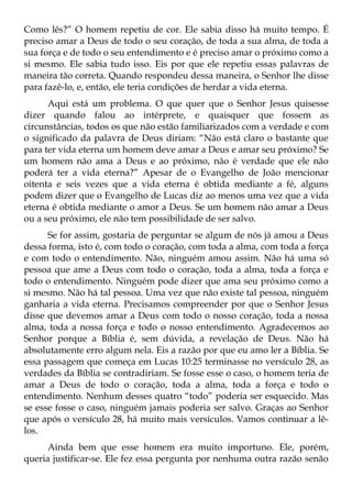 Como lês?” O homem repetiu de cor. Ele sabia disso há muito tempo. É
preciso amar a Deus de todo o seu coração, de toda a sua alma, de toda a
sua força e de todo o seu entendimento e é preciso amar o próximo como a
si mesmo. Ele sabia tudo isso. Eis por que ele repetiu essas palavras de
maneira tão correta. Quando respondeu dessa maneira, o Senhor lhe disse
para fazê-lo, e, então, ele teria condições de herdar a vida eterna.
      Aqui está um problema. O que quer que o Senhor Jesus quisesse
dizer quando falou ao intérprete, e quaisquer que fossem as
circunstâncias, todos os que não estão familiarizados com a verdade e com
o significado da palavra de Deus diriam: “Não está claro o bastante que
para ter vida eterna um homem deve amar a Deus e amar seu próximo? Se
um homem não ama a Deus e ao próximo, não é verdade que ele não
poderá ter a vida eterna?” Apesar de o Evangelho de João mencionar
oitenta e seis vezes que a vida eterna é obtida mediante a fé, alguns
podem dizer que o Evangelho de Lucas diz ao menos uma vez que a vida
eterna é obtida mediante o amor a Deus. Se um homem não amar a Deus
ou a seu próximo, ele não tem possibilidade de ser salvo.
      Se for assim, gostaria de perguntar se algum de nós já amou a Deus
dessa forma, isto é, com todo o coração, com toda a alma, com toda a força
e com todo o entendimento. Não, ninguém amou assim. Não há uma só
pessoa que ame a Deus com todo o coração, toda a alma, toda a força e
todo o entendimento. Ninguém pode dizer que ama seu próximo como a
si mesmo. Não há tal pessoa. Uma vez que não existe tal pessoa, ninguém
ganharia a vida eterna. Precisamos compreender por que o Senhor Jesus
disse que devemos amar a Deus com todo o nosso coração, toda a nossa
alma, toda a nossa força e todo o nosso entendimento. Agradecemos ao
Senhor porque a Bíblia é, sem dúvida, a revelação de Deus. Não há
absolutamente erro algum nela. Eis a razão por que eu amo ler a Bíblia. Se
essa passagem que começa em Lucas 10:25 terminasse no versículo 28, as
verdades da Bíblia se contradiriam. Se fosse esse o caso, o homem teria de
amar a Deus de todo o coração, toda a alma, toda a força e todo o
entendimento. Nenhum desses quatro “todo” poderia ser esquecido. Mas
se esse fosse o caso, ninguém jamais poderia ser salvo. Graças ao Senhor
que após o versículo 28, há muito mais versículos. Vamos continuar a lê-
los.
      Ainda bem que esse homem era muito importuno. Ele, porém,
queria justificar-se. Ele fez essa pergunta por nenhuma outra razão senão
 