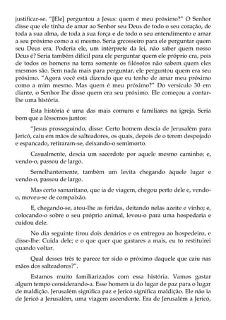 justificar-se. “[Ele] perguntou a Jesus: quem é meu próximo?” O Senhor
disse que ele tinha de amar ao Senhor seu Deus de todo o seu coração, de
toda a sua alma, de toda a sua força e de todo o seu entendimento e amar
a seu próximo como a si mesmo. Seria grcosseiro para ele perguntar quem
seu Deus era. Poderia ele, um intérprete da lei, não saber quem nosso
Deus é? Seria também difícil para ele perguntar quem ele próprio era, pois
de todos os homens na terra somente os filósofos não sabem quem eles
mesmos são. Sem nada mais para perguntar, ele perguntou quem era seu
próximo. “Agora você está dizendo que eu tenho de amar meu próximo
como a mim mesmo. Mas quem é meu próximo?” Do versículo 30 em
diante, o Senhor lhe disse quem era seu próximo. Ele começou a contar-
lhe uma história.
     Esta história é uma das mais comuns e familiares na igreja. Seria
bom que a lêssemos juntos:
      “Jesus prosseguindo, disse: Certo homem descia de Jerusalém para
Jericó, caiu em mãos de salteadores, os quais, depois de o terem despojado
e espancado, retiraram-se, deixando-o semimorto.
     Casualmente, descia um sacerdote por aquele mesmo caminho; e,
vendo-o, passou de largo.
     Semelhantemente, também um levita chegando àquele lugar e
vendo-o, passou de largo.
     Mas certo samaritano, que ia de viagem, chegou perto dele e, vendo-
o, moveu-se de compaixão.
      E, chegando-se, atou-lhe as feridas, deitando nelas azeite e vinho; e,
colocando-o sobre o seu próprio animal, levou-o para uma hospedaria e
cuidou dele.
      No dia seguinte tirou dois denários e os entregou ao hospedeiro, e
disse-lhe: Cuida dele; e o que quer que gastares a mais, eu to restituirei
quando voltar.
     Qual desses três te parece ter sido o próximo daquele que caiu nas
mãos dos salteadores?”.
      Estamos muito familiarizados com essa história. Vamos gastar
algum tempo considerando-a. Esse homem ia do lugar de paz para o lugar
de maldição. Jerusalém significa paz e Jericó significa maldição. Ele não ia
de Jericó a Jerusalém, uma viagem ascendente. Era de Jerusalém a Jericó,
 