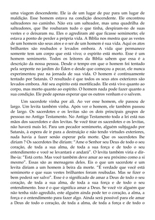uma viagem descendente. Ele ia de um lugar de paz para um lugar de
maldição. Esse homem estava na condição descendente. Ele encontrou
salteadores no caminho. Não era um salteador, mas uma quadrilha de
salteadores, que lhe roubaram tudo o que tinha, despiram-no de suas
vestes e o deixaram nu. Eles o agrediram até que ficasse semimorto; ele
estava a ponto de perder a própria vida. A Bíblia nos mostra que as vestes
de um homem são seus atos e o ser de um homem é sua vida. Aqui os atos
brilhantes são roubados e levados embora. A vida que permanece
somente tem um corpo que está vivo; o espírito está morto. Esse é um
homem semimorto. Todos os leitores da Bíblia sabem que essa é a
descrição da nossa pessoa. Desde o tempo em que o homem foi tentado
pela serpente no jardim do Éden e desde que começou a pecar, ele nunca
experimentou paz na jornada de sua vida. O homem é continuamente
tentado por Satanás. O resultado é que todos os seus atos exteriores são
levados embora. Até seu espírito está mortificado. Ele está vivo quanto ao
corpo, mas morto quanto ao espírito. O homem nada pode fazer quanto a
sua condição. Ele pode apenas esperar que os outros venham e o salvem.
      Um sacerdote vinha por ali. Ao ver esse homem, ele passou de
largo. Um levita também vinha. Após ver o homem, ele também passou
de largo. Os sacerdotes e os levitas são os dois principais grupos de
pessoas no Antigo Testamento. No Antigo Testamento toda a lei está nas
mãos dos sacerdotes e dos levitas. Se você tirar os sacerdotes e os levitas,
não haverá mais lei. Para um pecador semimorto, alguém subjugado por
Satanás, à espera de ir para a destruição e não tendo virtudes exteriores,
nada havia a fazer senão esperar pela morte. Que os sacerdotes lhe
diriam ? Os sacerdotes lhe diriam: “Ame o Senhor seu Deus de todo o seu
coração, de toda a sua alma, de toda a sua força e de todo o seu
entendimento e você se levantará e andará”. O levita também viria e dir-
lhe-ia: “Está certo. Mas você também deve amar ao seu próximo como a si
mesmo”. Essas são as mensagens deles. Eis o que um sacerdote e um
levita diriam a um homem à beira da morte. “É verdade que você está
semimorto e que suas vestes brilhantes foram roubadas. Mas se fizer o
bem poderá ser salvo”. Esse é o significado de amar a Deus de todo o seu
coração, de toda a sua alma, de toda a sua força e de todo o seu
entendimento. Isso é o que significa amar a Deus. Se você vir alguém que
não tenha sido agredido, este alguém ainda pode ter o coração, a alma, a
força e o entendimento para fazer algo. Ainda será possível para ele amar
a Deus de todo o coração, de toda a alma, de toda a força e de todo o
 