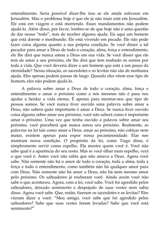 entendimento. Seria possível dizer-lhe isso se ele ainda estivesse em
Jerusalém. Mas o problema hoje é que ele já não mais está em Jerusalém.
Ele está em viagem e está morrendo. Esses mandamentos não podem
ajudá-lo. Além disso, por favor, lembre-se de que hoje não é uma questão
de dar nosso “todo”, mas de receber alguma ajuda. Eis aqui um homem
que está doente e moribundo. Ele está vivendo em pecado. Ele não pode
fazer coisa alguma quanto a sua própria condição. Se você disser a tal
pecador para amar a Deus de todo o coração, alma, força e entendimento,
ele lhe dirá que nunca amou a Deus em sua vida. Se você disser que ele
tem de amar a seu próximo, ele lhe dirá que tem roubado os outros por
toda a vida. Que você deveria dizer a um homem que está a um passo da
eternidade? Nessa situação, os sacerdotes e os levitas não são de nenhuma
ajuda. Eles apenas podem passar de largo. Quando eles vêem esse tipo de
homem, eles não podem ajudá-lo.
      A palavra sobre amar a Deus de todo o coração, alma, força e
entendimento e amar o próximo como a nós mesmos não é para nos
ajudar a herdar a vida eterna. É apenas para mostrar-nos que tipo de
pessoa somos. Se você nunca tiver ouvido uma palavra sobre amar a
Deus, não saberá quão importante é amar a Deus. Se nunca tiver ouvido
coisa alguma sobre amar seu próximo, você não saberá como é importante
amar o próximo. Uma vez que tenha ouvido a palavra sobre amar seu
próximo, você perceberá que nunca amou seu próximo. Realmente, as
palavras na lei tais como amar a Deus, amar ao próximo, não cobiçar nem
matar, existem apenas para expor nossa pecaminosidade. Elas nos
mostram nossa condição. O propósito da lei, como Tiago disse, é
simplesmente servir como espelho. Ela mostra quem você é. Você não
sabe qual é a aparência do seu rosto. Mas se você olhar num espelho, verá
o que você é. Antes você não sabia que não amava a Deus. Agora você
sabe. Não somente não há o amor de todo o coração, toda a alma, toda a
força e todo o entendimento, como também não há qualquer amor para
com Deus. Não somente não há amor a Deus, não há nem mesmo amor
pelo próximo. Os salteadores já roubaram você. Ainda assim você não
sabe o que aconteceu. Agora, com a lei, você sabe. Você foi agredido pelos
salteadores, deixado semimorto e despojado de suas vestes nem sabia
disso. Agora você sabe. Que, então, fizeram os sacerdotes e os levitas? Eles
vieram dizer a você: “Meu amigo, você sabe que foi agredido pelos
salteadores? Sabe que suas vestes foram levadas? Sabe que você está
semimorto?”
 