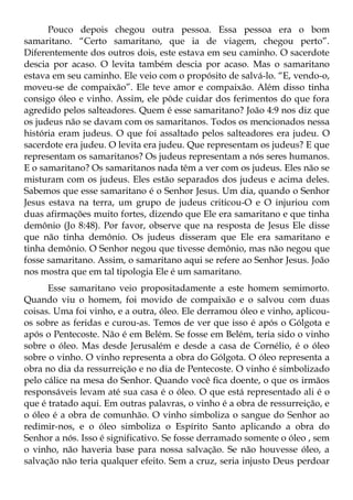 Pouco depois chegou outra pessoa. Essa pessoa era o bom
samaritano. “Certo samaritano, que ia de viagem, chegou perto”.
Diferentemente dos outros dois, este estava em seu caminho. O sacerdote
descia por acaso. O levita também descia por acaso. Mas o samaritano
estava em seu caminho. Ele veio com o propósito de salvá-lo. “E, vendo-o,
moveu-se de compaixão”. Ele teve amor e compaixão. Além disso tinha
consigo óleo e vinho. Assim, ele pôde cuidar dos ferimentos do que fora
agredido pelos salteadores. Quem é esse samaritano? João 4:9 nos diz que
os judeus não se davam com os samaritanos. Todos os mencionados nessa
história eram judeus. O que foi assaltado pelos salteadores era judeu. O
sacerdote era judeu. O levita era judeu. Que representam os judeus? E que
representam os samaritanos? Os judeus representam a nós seres humanos.
E o samaritano? Os samaritanos nada têm a ver com os judeus. Eles não se
misturam com os judeus. Eles estão separados dos judeus e acima deles.
Sabemos que esse samaritano é o Senhor Jesus. Um dia, quando o Senhor
Jesus estava na terra, um grupo de judeus criticou-O e O injuriou com
duas afirmações muito fortes, dizendo que Ele era samaritano e que tinha
demônio (Jo 8:48). Por favor, observe que na resposta de Jesus Ele disse
que não tinha demônio. Os judeus disseram que Ele era samaritano e
tinha demônio. O Senhor negou que tivesse demônio, mas não negou que
fosse samaritano. Assim, o samaritano aqui se refere ao Senhor Jesus. João
nos mostra que em tal tipologia Ele é um samaritano.
      Esse samaritano veio propositadamente a este homem semimorto.
Quando viu o homem, foi movido de compaixão e o salvou com duas
coisas. Uma foi vinho, e a outra, óleo. Ele derramou óleo e vinho, aplicou-
os sobre as feridas e curou-as. Temos de ver que isso é após o Gólgota e
após o Pentecoste. Não é em Belém. Se fosse em Belém, teria sido o vinho
sobre o óleo. Mas desde Jerusalém e desde a casa de Cornélio, é o óleo
sobre o vinho. O vinho representa a obra do Gólgota. O óleo representa a
obra no dia da ressurreição e no dia de Pentecoste. O vinho é simbolizado
pelo cálice na mesa do Senhor. Quando você fica doente, o que os irmãos
responsáveis levam até sua casa é o óleo. O que está representado ali é o
que é tratado aqui. Em outras palavras, o vinho é a obra de ressurreição, e
o óleo é a obra de comunhão. O vinho simboliza o sangue do Senhor ao
redimir-nos, e o óleo simboliza o Espírito Santo aplicando a obra do
Senhor a nós. Isso é significativo. Se fosse derramado somente o óleo , sem
o vinho, não haveria base para nossa salvação. Se não houvesse óleo, a
salvação não teria qualquer efeito. Sem a cruz, seria injusto Deus perdoar
 