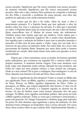 nossos pecados. Significaria que Ele estava tratando com nossos pecados
de maneira relaxada. Significaria que Ele estava mascarando nossos
pecados. Mas sem o óleo, embora Deus pudesse ter cumprido a redenção
em Seu Filho e resolvido o problema do nosso pecado, essa obra não
poderia ser aplicada a nós; ainda estaríamos feridos.
      Aqui vemos que há óleo e há vinho. Além do mais, o óleo é
mencionado primeiro. É o Espírito Santo que tem aplicado a obra do
Senhor sobre nós. Esse é o processo da salvação. É o óleo que é mesclado
ao vinho. O Espírito Santo nada faz senão trazer até nós a obra do Senhor.
Quão maravilhoso isso é! Muitas de nossas irmãs são enfermeiras.
Também temos dois irmãos aqui que são médicos. Vocês sabem que a
função do vinho é totalmente negativa? Ele é usado como desinfetante.
Isso significa que a redenção do Senhor é para com os pecados imundos e
passados. O óleo está ali para ajudar o vinho. Aqui, por um lado, há o
remover do que estava no primeiro Adão. Por outro lado, há a nova vida
proveniente do Espírito Santo. Somente por meio disso pode o homem
moribundo ser curado. Mais tarde falarei mais sobre essa questão, se tiver
oportunidade.
      Depois que o bom samaritano curou as feridas do homem agredido
pelos salteadores, que aconteceu em seguida? Ele o colocou sobre a sua
própria montaria. A montaria denota viagem. Com uma montaria você
pode viajar sem dispender muito esforço. Quando há uma montaria, não
tenho de viajar por meu próprio esforço; o meu animal me carregará.
Onde ia o meu animal? Ele ia para a estalagem. Essa estalagem é a casa de
Deus. Quando esse homem é levado até Deus, Deus cuida dele.
      Qual é o significado de dois denários? Todos os metais na Bíblia têm
seu significado. Ouro, na Bíblia, significa a natureza, vida, glória e justiça
de Deus. Bronze, na Bíblia, significa julgamento de Deus. Todas as
passagens, na Bíblia, que exigem julgamento têm bronze. O altar era de
bronze, a bacia era de bronze e a serpente erguida no deserto era de
bronze. Os pés do Senhor eram como bronze reluzente; eles são para
esmagar. Na Bíblia, ferro significa autoridade política. Mas prata em toda
a Bíblia significa redenção. Todas as vezes que a redenção é mencionada, a
prata está presente. No Antigo Testamento o dinheiro pago pela redenção
foi prata. Os dois denários aqui significam o preço da redenção. Os dois
denários foram entregues ao hospedeiro. Essa é nossa salvação. Por causa
disso, Deus aceitou todos os que confiam Nele. Espiritualmente falando, a
 