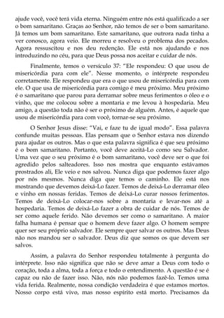 ajude você, você terá vida eterna. Ninguém entre nós está qualificado a ser
o bom samaritano. Graças ao Senhor, não temos de ser o bom samaritano.
Já temos um bom samaritano. Este samaritano, que outrora nada tinha a
ver conosco, agora veio. Ele morreu e resolveu o problema dos pecados.
Agora ressuscitou e nos deu redenção. Ele está nos ajudando e nos
introduzindo no céu, para que Deus possa nos aceitar e cuidar de nós.
      Finalmente, temos o versículo 37: “Ele respondeu: O que usou de
misericórdia para com ele”. Nesse momento, o intérprete respondeu
corretamente. Ele respondeu que era o que usou de misericórdia para com
ele. O que usa de misericórdia para comigo é meu próximo. Meu próximo
é o samaritano que parou para derramar sobre meus ferimentos o óleo e o
vinho, que me colocou sobre a montaria e me levou à hospedaria. Meu
amigo, a questão toda não é ser o próximo de alguém. Antes, é aquele que
usou de misericórdia para com você, tornar-se seu próximo.
      O Senhor Jesus disse: “Vai, e faze tu de igual modo”. Essa palavra
confunde muitas pessoas. Elas pensam que o Senhor estava nos dizendo
para ajudar os outros. Mas o que esta palavra significa é que seu próximo
é o bom samaritano. Portanto, você deve aceitá-Lo como seu Salvador.
Uma vez que o seu próximo é o bom samaritano, você deve ser o que foi
agredido pelos salteadores. Isso nos mostra que enquanto estávamos
prostrados ali, Ele veio e nos salvou. Nunca diga que podemos fazer algo
por nós mesmos. Nunca diga que temos o caminho. Ele está nos
mostrando que devemos deixá-Lo fazer. Temos de deixá-Lo derramar óleo
e vinho em nossas feridas. Temos de deixá-Lo curar nossos ferimentos.
Temos de deixá-Lo colocar-nos sobre a montaria e levar-nos até a
hospedaria. Temos de deixá-Lo fazer a obra de cuidar de nós. Temos de
ser como aquele ferido. Não devemos ser como o samaritano. A maior
falha humana é pensar que o homem deve fazer algo. O homem sempre
quer ser seu próprio salvador. Ele sempre quer salvar os outros. Mas Deus
não nos mandou ser o salvador. Deus diz que somos os que devem ser
salvos.
      Assim, a palavra do Senhor respondeu totalmente à pergunta do
intérprete. Isso não significa que não se deve amar a Deus com todo o
coração, toda a alma, toda a força e todo o entendimento. A questão é se é
capaz ou não de fazer isso. Não, nós não podemos fazê-lo. Temos uma
vida ferida. Realmente, nossa condição verdadeira é que estamos mortos.
Nosso corpo está vivo, mas nosso espírito está morto. Precisamos da
 