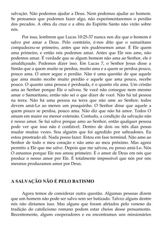 salvação. Não podemos ajudar a Deus. Nem podemos ajudar ao homem.
Se pensamos que podemos fazer algo, não experimentaremos o perdão
dos pecados. A obra da cruz e a obra do Espírito Santo não virão sobre
nós.
      Por isso, lembrem que Lucas 10:25-37 nunca nos diz que o homem é
salvo por amar a Deus. Pelo contrário, é-nos dito que o samaritano
compadeceu-se primeiro, antes que nós pudéssemos amar. É Ele quem
ama primeiro, e então nós podemos amar. Antes que Ele nos ame, não
podemos amar. É verdade que se algum homem não ama ao Senhor, ele é
amaldiçoado. Podemos dizer isso. Em Lucas 7, o Senhor Jesus disse a
Simão que a quem muito se perdoa, muito ama e a quem se perdoa pouco,
pouco ama. O amor segue o perdão. Não é uma questão de que aquele
que ama muito recebe muito perdão e aquele que ama pouco, recebe
pouco. O quanto uma pessoa é perdoada, é o quanto ela ama. Um cristão
ama ao Senhor porque Ele o salvou. Se você não consegue nem mesmo
amar o Samaritano, então não sei o que dizer de você. Não há tal pessoa
na terra. Não há uma pessoa na terra que não ame ao Senhor; todos
devem amá-Lo ao menos um pouquinho. O Senhor disse que aquele a
quem pouco se perdoa, pouco ama. Não diz que não há amor. Todos O
amam em maior ou menor extensão. Contudo, a condição da salvação não
é nosso amor. Se fui salvo porque amo ao Senhor, então qualquer pessoa
pode ver que isso não é confiável. Dentro de dois ou três dias posso
mudar muitas vezes. Sou alguém que foi agredido por salteadores. Eu
estou prostrado ali. Nada posso fazer. Estou em fase terminal. Não amo ao
Senhor de todo o meu coração e não amo ao meu próximo. Mas agora
permito a Ele que me salve. Depois que me salvou, eu posso amá-Lo. Nós
O amamos porque Ele nos amou primeiro. É o amor de Deus em nós que
produz o nosso amor por Ele. É totalmente impossível que nós por nós
mesmos produzamos amor por Deus.



A SALVAÇÃO NÃO É PELO BATISMO

      Agora temos de considerar outra questão. Algumas pessoas dizem
que um homem não pode ser salvo sem ser batizado. Talvez alguns dentre
nós não diríamos isso. Mas alguns que foram afetados pelo veneno da
tradição do catolicismo romano podem estar cheios desse pensamento.
Recentemente, alguns cooperadores e eu encontramos uns missionários
 