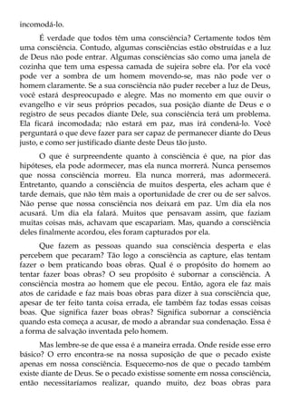 incomodá-lo.
       É verdade que todos têm uma consciência? Certamente todos têm
uma consciência. Contudo, algumas consciências estão obstruídas e a luz
de Deus não pode entrar. Algumas consciências são como uma janela de
cozinha que tem uma espessa camada de sujeira sobre ela. Por ela você
pode ver a sombra de um homem movendo-se, mas não pode ver o
homem claramente. Se a sua consciência não puder receber a luz de Deus,
você estará despreocupado e alegre. Mas no momento em que ouvir o
evangelho e vir seus próprios pecados, sua posição diante de Deus e o
registro de seus pecados diante Dele, sua consciência terá um problema.
Ela ficará incomodada; não estará em paz, mas irá condená-lo. Você
perguntará o que deve fazer para ser capaz de permanecer diante do Deus
justo, e como ser justificado diante deste Deus tão justo.
      O que é surpreendente quanto à consciência é que, na pior das
hipóteses, ela pode adormecer, mas ela nunca morrerá. Nunca pensemos
que nossa consciência morreu. Ela nunca morrerá, mas adormecerá.
Entretanto, quando a consciência de muitos desperta, eles acham que é
tarde demais, que não têm mais a oportunidade de crer ou de ser salvos.
Não pense que nossa consciência nos deixará em paz. Um dia ela nos
acusará. Um dia ela falará. Muitos que pensavam assim, que faziam
muitas coisas más, achavam que escapariam. Mas, quando a consciência
deles finalmente acordou, eles foram capturados por ela.
      Que fazem as pessoas quando sua consciência desperta e elas
percebem que pecaram? Tão logo a consciência as capture, elas tentam
fazer o bem praticando boas obras. Qual é o propósito do homem ao
tentar fazer boas obras? O seu propósito é subornar a consciência. A
consciência mostra ao homem que ele pecou. Então, agora ele faz mais
atos de caridade e faz mais boas obras para dizer à sua consciência que,
apesar de ter feito tanta coisa errada, ele também faz todas essas coisas
boas. Que significa fazer boas obras? Significa subornar a consciência
quando esta começa a acusar, de modo a abrandar sua condenação. Essa é
a forma de salvação inventada pelo homem.
      Mas lembre-se de que essa é a maneira errada. Onde reside esse erro
básico? O erro encontra-se na nossa suposição de que o pecado existe
apenas em nossa consciência. Esquecemo-nos de que o pecado também
existe diante de Deus. Se o pecado existisse somente em nossa consciência,
então necessitaríamos realizar, quando muito, dez boas obras para
 