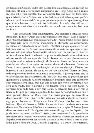 ocidentais em Cantão. Todos eles davam muita atenção a essa questão do
batismo. Há um determinado missionário em Hong Kong que é muito
incisivo sobre essa questão. Eles certamente têm sua base nas Escrituras,
que é Marcos 16:16: “Quem crer e for batizado será salvo; quem, porém,
não crer será condenado”. Alguns podem argumentar que isso significa
que se um homem creu e não foi batizado, ele ainda não está salvo,
porque esse versículo claramente diz que aquele que crer e for batizado
será salvo.
       Aqui gostaria de fazer uma pergunta. Que significa a salvação nessa
passagem? É dito: “Quem crer e for batizado será salvo”. Mas a seguir é
dito: “Quem, porém não crer, será condenado”. Nesse trecho, vemos que a
salvação não deve referir-se meramente à libertação da condenação.
Devemos ser cuidadosos nesse ponto. O Senhor diz que quem crer e for
batizado será salvo. A frase correspondente deveria ser que aquele que
não crer não será salvo. Mas é muito estranho que diz que quem não crer
será condenado. Então a salvação na primeira citação não deve referir-se a
não ser condenado na segunda citação. Temos de ver que não somente a
salvação aqui se refere à salvação do homem diante de Deus, mas ela
também se refere à salvação do homem diante dos homens. Diante de
Deus, é uma questão de condenação ou não condenação. Diante dos
homens, é uma questão de ser salvo ou não ser salvo. Diante de Deus,
todo o que crê no Senhor Jesus não é condenado. Aquele que não crê, já
está condenado. Essa é a palavra de João 3:18. Mas não se pode dizer que
quem crer e é batizado não será condenado. Podemos dizer que quem crer
e for batizado será salvo, mas não que aquele que crer e for batizado não
será condenado. Isso é porque a condenação tem a ver com Deus. A
salvação aqui nada tem a ver com Deus. A salvação tem a ver com o
homem. Eis por que surge a questão do batismo. Ser condenado ou não é
uma questão diante de Deus. Essa é a razão por que há somente a
diferença entre crer e não crer. Ser salvo ou não, não é diante de Deus; é
algo para o homem ver. Eis por que há a diferença entre batismo e não-
batismo. Quando lemos a Bíblia, temos de tomar cuidado com essas
diferenças. Tomaremos João 3 novamente como exemplo: O Senhor Jesus
disse no versículo 5: “Se alguém não nascer da água e do Espírito, não
pode entrar no reino de Deus”. Assim, nos versículos 6 e 8, quando se
menciona essa questão novamente, menciona-se apenas ser nascido do
Espírito, sem mencionar ser nascido da água. A razão disso é que há dois
lados para o reino de Deus. Um lado é espiritual e o outro lado é terreno.
 
