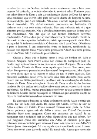 na obra da cruz do Senhor, todavia nunca confessou com a boca nem
mesmo foi batizada, os outros não saberão se ela é salva. Portanto, para
ser salvo diante de Deus e sair da condenação diante de Deus há apenas
uma condição, que é crer. Mas para ser salvo diante do homem há uma
outra condição, que é ser batizado. Não estou dizendo aqui que o batismo
não é necessário. Nós definitivamente precisamos ser batizados. O
batismo tem a ver com nossa salvação. Mas essa salvação não é o que
algumas pessoas pensam. Não é absolutamente uma questão de não estar
sob condenação. Não diz que se não formos batizados seremos
condenados. Antes, é dito que se você não crer será condenado. Diante de
Deus não existe a questão do batismo; existe apenas a questão da fé. Uma
vez que há fé, tudo está resolvido. O batismo não é para Deus. O batismo
é para o homem. É um testemunho entre os homens, testificando da
posição que alguém toma. Você é uma pessoa em Adão? ou é uma pessoa
em Cristo? Esse fato é testificado pelo batismo.
      Graças a Deus que o ladrão junto à cruz do Senhor foi para o
paraíso. Naquela hora Pedro ainda não estava lá. Tampouco João ou
Paulo. Logo após o Senhor ir ao paraíso, o ladrão O seguiu. Mas ele não
foi batizado. Diante de Deus, todo aquele que invocar Seu nome, será
salvo. Por que uma pessoa invoca Seu nome? Porque ela creu. Mas alguns
na terra dirão que se tal pessoa é salva ou não é outra questão. Nos
próximos capítulos desse livro, eu farei uma clara distinção para vocês.
Parece que na Bíblia, justificação, perdão e sair de condenação são todos
diante de Deus. Mas salvação é diante de Deus e diante do homem
também. Se não estiver esclarecido sobre essas coisas, você criará muitos
problemas. Na Bíblia, muitas passagens se referem ao que acontece diante
do homem. Muitas outras passagens se referem ao que acontece diante de
Deus. Se confundirmos as duas, cairemos em erro.
      Eu disse que o batismo se refere ao homem sair de Adão e entrar em
Cristo. De um lado está Adão. Do outro está Cristo. Temos de sair de
Adão e entrar em Cristo. Como saímos? Éramos uma parte de Adão.
Como podemos agora sair de Adão e entrar em Cristo? Deixem-me
primeiro fazer uma pergunta: Como nós entramos em Adão? Se eu
perguntar como podemos sair de Adão, alguns dirão que não sabem. Por
isso pergunto como nós entramos em Adão. O caminho pelo qual
entramos será o caminho para sairmos. Como nós entramos em Adão? O
Senhor Jesus disse em João 3:6 que aquele que é nascido da carne é carne.
Como me tornei uma parte de Adão? Eu nasci nele. Agora que você sabe
 