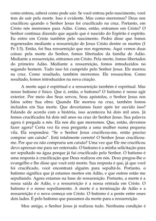 como entrou, saberá como pode sair. Se você entrou pelo nascimento, você
tem de sair pela morte. Isso é evidente. Mas como morremos? Deus nos
crucificou quando o Senhor Jesus foi crucificado na cruz. Portanto, em
Cristo nós morremos para Adão. Como, então, entramos em Cristo? O
Senhor continua dizendo que aquele que é nascido do Espírito é espírito.
Eu entro em Cristo também pelo nascimento. Pedro disse que fomos
regenerados mediante a ressurreição de Jesus Cristo dentre os mortos (1
Pe 1:3). Então, foi Sua ressurreição que nos regenerou. Aqui vemos duas
coisas: pela morte do Senhor, fomos libertados da família de Adão.
Mediante a ressurreição, entramos em Cristo. Pela morte, fomos libertados
do primeiro Adão. Mediante a ressurreição, fomos introduzidos no
segundo homem. Tudo isso foi cumprido pelo Senhor Jesus. Ele morreu
na cruz. Como resultado, também morremos. Ele ressuscitou. Como
resultado, fomos introduzidos na nova criação.
      A morte aqui é espiritual e a ressurreição também é espiritual. Mas
nosso batismo é físico. Que é, então, o batismo? O batismo é nosso agir
exterior. Por meio dos Seus servos, Seus apóstolos, o Senhor Jesus nos
falou sobre Sua obra: Quando Ele morreu na cruz, também fomos
incluídos em Sua morte. Que deveríamos fazer após ter ouvido isso?
Falando de acordo com a história, isso aconteceu há dois mil anos. Já
fomos crucificados há dois mil anos na cruz do Senhor Jesus. Sua palavra
agora é pregada a nós. Ela nos diz que morremos. Que, então, devemos
fazer agora? Certa vez fiz essa pergunta a uma mulher numa pequena
vila. Ela respondeu: “Se o Senhor Jesus crucificou-me, então preciso
comprar um caixão”. Está totalmente correto! O Senhor Jesus crucificou-
me. Por que eu não compraria um caixão? Uma vez que Ele me crucificou
devo apressar-me para ser enterrado. O batismo é a minha solicitação para
ser sepultado na água porque já fui crucificado pelo Senhor. O batismo é
uma resposta à crucificação que Deus realizou em nós. Deus pregou-lhe o
evangelho e lhe disse que você está morto. Sua resposta é que, já que você
foi crucificado, você encontrará alguém para sepultá-lo. Portanto, o
batismo significa que já estamos mortos em Adão, e que outros estão me
sepultando. Agora estamos na base de ressurreição. Portanto, a morte é a
nossa saída de Adão, e a ressurreição é a nossa entrada em Cristo. O
batismo é o nosso sepultamento. A morte é a terminação de Adão e a
ressurreição é o novo começo em Cristo. O batismo é a ponte entre esses
dois lados. É pelo batismo que passamos da morte para a ressurreição.
     Meu amigo, o Senhor Jesus já realizou tudo. Nenhuma condição é
 