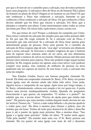 por que a fé tem de ser o caminho para a salvação, mas devemos primeiro
fazer uma pergunta: A salvação é obra de Deus ou do homem? Ela é plano
do homem ou plano de Deus? Origina-se no homem ou em Deus? Os que
não conhecem a Deus não conhecem a salvação. Somente os que
conhecem a Deus conhecem a salvação de Deus. Os que conhecem a Deus
devem admitir que foi Deus que iniciou a salvação. Foi Deus que a
planejou e cumpriu esse plano. Como mencionamos antes, todas as coisas
são feitas por Deus. Do nosso lado, nada temos a fazer, exceto crer.
       Por que temos de crer? Porque a redenção foi cumprida por Cristo.
Deus torna o método da salvação tão simples para que todos possam obtê-
la. Eis por que Ele exige somente fé. Se a salvação vem de Deus, é
necessário que seja universal. Se a salvação de Deus fosse apenas para
determinado grupo de pessoas, Deus seria parcial. Se o caminho da
salvação de Deus exigisse algo de nós, "esse algo" se tornaria um obstáculo
para a nossa salvação. Se houvesse a simples exigência de que o homem
teria de esperar cinco minutos antes de ser salvo, até isso diminuiria
grandemente o número de salvos no mundo. Muitas pessoas não têm nem
mesmo cinco minutos para esperar. Deus não poderia exigir sequer justiça
perfeita. Se Ele exigisse justiça em apenas uma coisa talvez você pudesse
cumprir essa justiça, mas centenas de milhares de pessoas na terra
poderiam não ser capazes de fazê-lo. Se esse fosse o caso, a salvação não
seria tão simples.
       Nos Estados Unidos, houve um famoso pregador chamado Dr.
Jowett. Ele tinha um cooperador chamado Sr. Barry. O Sr. Barry era pastor
numa igreja, mas ele mesmo ainda não tinha sido salvo. Uma noite,
alguém tocou a campainha de sua igreja. Após tocar por longo tempo, o
Sr. Barry, relutantemente, colocou seu roupão e foi ver quem era. À porta
estava uma jovem, inadequadamente vestida. Quando ele perguntou
bruscamente o que queria, ela respondeu: “O senhor é o pastor?” Ao
admitir que era, a jovem disse: “Preciso de ajuda para que minha mãe
entre”. Ele pensou que uma menina vestida daquele modo deveria ter um
lar terrível. Pensou ele: " Talvez a mãe esteja bêbada e ela precisa ajudá-la
a voltar para casa". Ele disse à menina para chamar a polícia, mas ela
insistiu que ele fosse. Tentou de tudo para demovê-la da idéia e disse-lhe
para ir até o pastor da igreja mais próxima. Mas a menina disse: “Sua
igreja é a igreja mais próxima”. Então ele falou: “É muito tarde agora.
Volte pela manhã”. Ela insistiu mais uma vez. O Sr. Barry pensou um
instante. Ele era pastor de uma igreja com mais de mil e duzentos
 