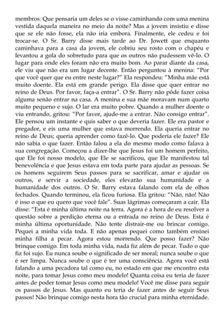 membros. Que pensaria um deles se o visse caminhando com uma menina
vestida daquela maneira no meio da noite? Mas a jovem insistiu e disse
que se ele não fosse, ela não iria embora. Finalmente, ele cedeu e foi
trocar-se. O Sr. Barry disse mais tarde ao Dr. Jowett que enquanto
caminhava para a casa da jovem, ele cobriu seu rosto com o chapéu e
levantou a gola do sobretudo para que os outros não pudessem vê-lo. O
lugar para onde eles foram não era muito bom. Ao parar diante da casa,
ele viu que não era um lugar decente. Então perguntou à menina: “Por
que você quer que eu entre neste lugar?” Ela respondeu: “Minha mãe está
muito doente. Ela está em grande perigo. Ela disse que quer entrar no
reino de Deus. Por favor, faça-a entrar”. O Sr. Barry não pôde fazer coisa
alguma senão entrar na casa. A menina e sua mãe moravam num quarto
muito pequeno e sujo. O lar era muito pobre. Quando a mulher doente o
viu entrando, gritou: “Por favor, ajude-me a entrar. Não consigo entrar”.
Ele pensou um instante e quis saber o que deveria fazer. Ele era pastor e
pregador, e eis uma mulher que estava morrendo. Ela queria entrar no
reino de Deus; queria aprender como fazê-lo. Que poderia ele fazer? Ele
não sabia o que fazer. Então falou a ela do mesmo modo como falava à
sua congregação. Começou a dizer-lhe que Jesus foi um homem perfeito,
que Ele foi nosso modelo, que Ele se sacrificou, que Ele manifestou tal
benevolência e que Jesus estava em toda parte para ajudar as pessoas. Se
os homens seguirem Seus passos para se sacrificar, amar e ajudar os
outros, e servir a sociedade, eles elevarão sua humanidade e a
humanidade dos outros. O Sr. Barry estava falando com ela de olhos
fechados. Quando terminou, ela ficou furiosa. Ela gritou: “Não, não! Não
é isso o que eu quero que você fale”. Suas lágrimas começaram a cair. Ela
disse: “Esta é minha última noite na terra. Agora é a hora de eu resolver a
questão sobre a perdição eterna ou a entrada no reino de Deus. Esta é
minha última oportunidade. Não tente distrair-me ou brincar comigo.
Pequei a minha vida toda. E não apenas pequei como também ensinei
minha filha a pecar. Agora estou morrendo. Que posso fazer? Não
brinque comigo. Em toda minha vida, nada fiz além de pecar. Tudo o que
fiz foi sujo. Eu nunca soube o significado de ser moral; nunca soube o que
é ser limpa. Nunca soube o que é ter uma consciência. Agora você está
falando a uma pecadora tal como eu, no estado em que me encontro esta
noite, para tomar Jesus como meu modelo! Quanta coisa eu teria de fazer
antes de poder tomar Jesus como meu modelo! Você me disse para seguir
os passos de Jesus. Mas quanto eu teria de fazer antes de seguir Seus
passos! Não brinque comigo nesta hora tão crucial para minha eternidade.
 