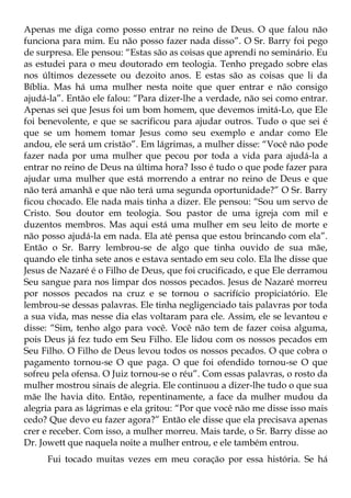 Apenas me diga como posso entrar no reino de Deus. O que falou não
funciona para mim. Eu não posso fazer nada disso”. O Sr. Barry foi pego
de surpresa. Ele pensou: “Estas são as coisas que aprendi no seminário. Eu
as estudei para o meu doutorado em teologia. Tenho pregado sobre elas
nos últimos dezessete ou dezoito anos. E estas são as coisas que li da
Bíblia. Mas há uma mulher nesta noite que quer entrar e não consigo
ajudá-la”. Então ele falou: “Para dizer-lhe a verdade, não sei como entrar.
Apenas sei que Jesus foi um bom homem, que devemos imitá-Lo, que Ele
foi benevolente, e que se sacrificou para ajudar outros. Tudo o que sei é
que se um homem tomar Jesus como seu exemplo e andar como Ele
andou, ele será um cristão”. Em lágrimas, a mulher disse: “Você não pode
fazer nada por uma mulher que pecou por toda a vida para ajudá-la a
entrar no reino de Deus na última hora? Isso é tudo o que pode fazer para
ajudar uma mulher que está morrendo a entrar no reino de Deus e que
não terá amanhã e que não terá uma segunda oportunidade?” O Sr. Barry
ficou chocado. Ele nada mais tinha a dizer. Ele pensou: “Sou um servo de
Cristo. Sou doutor em teologia. Sou pastor de uma igreja com mil e
duzentos membros. Mas aqui está uma mulher em seu leito de morte e
não posso ajudá-la em nada. Ela até pensa que estou brincando com ela”.
Então o Sr. Barry lembrou-se de algo que tinha ouvido de sua mãe,
quando ele tinha sete anos e estava sentado em seu colo. Ela lhe disse que
Jesus de Nazaré é o Filho de Deus, que foi crucificado, e que Ele derramou
Seu sangue para nos limpar dos nossos pecados. Jesus de Nazaré morreu
por nossos pecados na cruz e se tornou o sacrifício propiciatório. Ele
lembrou-se dessas palavras. Ele tinha negligenciado tais palavras por toda
a sua vida, mas nesse dia elas voltaram para ele. Assim, ele se levantou e
disse: “Sim, tenho algo para você. Você não tem de fazer coisa alguma,
pois Deus já fez tudo em Seu Filho. Ele lidou com os nossos pecados em
Seu Filho. O Filho de Deus levou todos os nossos pecados. O que cobra o
pagamento tornou-se O que paga. O que foi ofendido tornou-se O que
sofreu pela ofensa. O Juiz tornou-se o réu”. Com essas palavras, o rosto da
mulher mostrou sinais de alegria. Ele continuou a dizer-lhe tudo o que sua
mãe lhe havia dito. Então, repentinamente, a face da mulher mudou da
alegria para as lágrimas e ela gritou: “Por que você não me disse isso mais
cedo? Que devo eu fazer agora?” Então ele disse que ela precisava apenas
crer e receber. Com isso, a mulher morreu. Mais tarde, o Sr. Barry disse ao
Dr. Jowett que naquela noite a mulher entrou, e ele também entrou.
     Fui tocado muitas vezes em meu coração por essa história. Se há
 