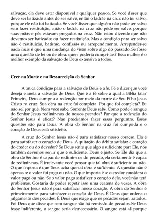 salvação, ela deve estar disponível a qualquer pessoa. Se você disser que
deve ser batizado antes de ser salvo, então o ladrão na cruz não foi salvo,
porque ele não foi batizado. Se você disser que alguém não pode ser salvo
sem fazer restituição, então o ladrão na cruz não pôde ser salvo, porque
suas mãos e pés estavam pregados na cruz. Não estou dizendo que não
devemos ser batizados ou fazer restituição. Mas a condição para ser salvo
não é restituição, batismo, confissão ou arrependimento. Arrepender-se
nada mais é que uma mudança de visão sobre algo do passado. Se fosse
uma questão de lei ou de obra, quem poderia cumpri-las? Essa mulher é o
melhor exemplo da salvação de Deus extensiva a todos.



Crer na Morte e na Ressurreição do Senhor

      A única condição para a salvação de Deus é a fé. Fé é dizer que você
deseja e anela a salvação de Deus. Que é a fé sobre a qual a Bíblia fala?
Primeiro, Deus cumpriu a redenção por meio da morte de Seu Filho Jesus
Cristo na cruz. Sua obra na cruz foi completa. Por que foi completa? Eu
não sei por quê. Nem você sabe. Somente Deus sabe. Como pode o sangue
do Senhor Jesus redimir-nos de nossos pecados? Por que a redenção do
Senhor Jesus é eficaz? Não precisamos fazer essas perguntas. Essas
questões são para Deus. A obra do Senhor na cruz foi cumprida e o
coração de Deus está satisfeito.
      A cruz do Senhor Jesus não é para satisfazer nosso coração. Ela é
para satisfazer o coração de Deus. A quitação do débito satisfaz o coração
do credor ou do devedor? Se Deus sente que algo é suficiente para Ele, nós
também devemos sentir que é suficiente. Deus é justo. Se Ele diz que a
obra do Senhor é capaz de redimir-nos do pecado, ela certamente é capaz
de redimir-nos. É irrelevante você pensar que tal obra é suficiente ou não.
O que importa é que Deus acha que tal obra é suficiente. A questão não é
apenas se o valor foi pago ou não. O que importa é se o credor considera o
valor pago ou não. Se o valor pago satisfizer o coração dele, você não terá
problemas. Gostaria de poder repetir isso uma centena de vezes. A obra
do Senhor Jesus não é para satisfazer nosso coração. A obra do Senhor é
primeiramente para satisfazer o coração de Deus. É Deus que ordena o
julgamento dos pecados. É Deus que exige que os pecados sejam tratados.
Foi Deus que disse que sem sangue não há remissão de pecados. Se Deus
fosse indiferente, o sangue seria desnecessário. O sangue está ali porque
 