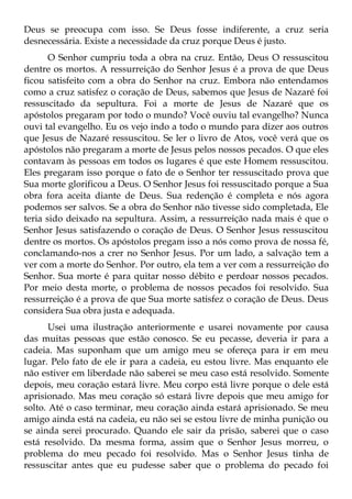 Deus se preocupa com isso. Se Deus fosse indiferente, a cruz seria
desnecessária. Existe a necessidade da cruz porque Deus é justo.
       O Senhor cumpriu toda a obra na cruz. Então, Deus O ressuscitou
dentre os mortos. A ressurreição do Senhor Jesus é a prova de que Deus
ficou satisfeito com a obra do Senhor na cruz. Embora não entendamos
como a cruz satisfez o coração de Deus, sabemos que Jesus de Nazaré foi
ressuscitado da sepultura. Foi a morte de Jesus de Nazaré que os
apóstolos pregaram por todo o mundo? Você ouviu tal evangelho? Nunca
ouvi tal evangelho. Eu os vejo indo a todo o mundo para dizer aos outros
que Jesus de Nazaré ressuscitou. Se ler o livro de Atos, você verá que os
apóstolos não pregaram a morte de Jesus pelos nossos pecados. O que eles
contavam às pessoas em todos os lugares é que este Homem ressuscitou.
Eles pregaram isso porque o fato de o Senhor ter ressuscitado prova que
Sua morte glorificou a Deus. O Senhor Jesus foi ressuscitado porque a Sua
obra fora aceita diante de Deus. Sua redenção é completa e nós agora
podemos ser salvos. Se a obra do Senhor não tivesse sido completada, Ele
teria sido deixado na sepultura. Assim, a ressurreição nada mais é que o
Senhor Jesus satisfazendo o coração de Deus. O Senhor Jesus ressuscitou
dentre os mortos. Os apóstolos pregam isso a nós como prova de nossa fé,
conclamando-nos a crer no Senhor Jesus. Por um lado, a salvação tem a
ver com a morte do Senhor. Por outro, ela tem a ver com a ressurreição do
Senhor. Sua morte é para quitar nosso débito e perdoar nossos pecados.
Por meio desta morte, o problema de nossos pecados foi resolvido. Sua
ressurreição é a prova de que Sua morte satisfez o coração de Deus. Deus
considera Sua obra justa e adequada.
       Usei uma ilustração anteriormente e usarei novamente por causa
das muitas pessoas que estão conosco. Se eu pecasse, deveria ir para a
cadeia. Mas suponham que um amigo meu se ofereça para ir em meu
lugar. Pelo fato de ele ir para a cadeia, eu estou livre. Mas enquanto ele
não estiver em liberdade não saberei se meu caso está resolvido. Somente
depois, meu coração estará livre. Meu corpo está livre porque o dele está
aprisionado. Mas meu coração só estará livre depois que meu amigo for
solto. Até o caso terminar, meu coração ainda estará aprisionado. Se meu
amigo ainda está na cadeia, eu não sei se estou livre de minha punição ou
se ainda serei procurado. Quando ele sair da prisão, saberei que o caso
está resolvido. Da mesma forma, assim que o Senhor Jesus morreu, o
problema do meu pecado foi resolvido. Mas o Senhor Jesus tinha de
ressuscitar antes que eu pudesse saber que o problema do pecado foi
 
