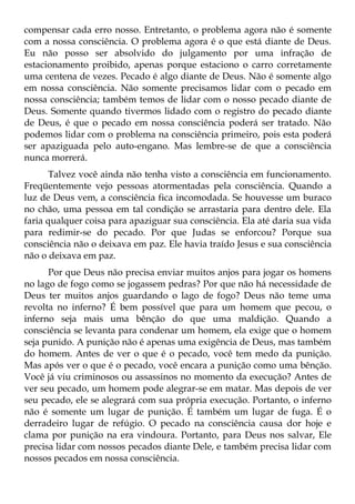 compensar cada erro nosso. Entretanto, o problema agora não é somente
com a nossa consciência. O problema agora é o que está diante de Deus.
Eu não posso ser absolvido do julgamento por uma infração de
estacionamento proibido, apenas porque estaciono o carro corretamente
uma centena de vezes. Pecado é algo diante de Deus. Não é somente algo
em nossa consciência. Não somente precisamos lidar com o pecado em
nossa consciência; também temos de lidar com o nosso pecado diante de
Deus. Somente quando tivermos lidado com o registro do pecado diante
de Deus, é que o pecado em nossa consciência poderá ser tratado. Não
podemos lidar com o problema na consciência primeiro, pois esta poderá
ser apaziguada pelo auto-engano. Mas lembre-se de que a consciência
nunca morrerá.
      Talvez você ainda não tenha visto a consciência em funcionamento.
Freqüentemente vejo pessoas atormentadas pela consciência. Quando a
luz de Deus vem, a consciência fica incomodada. Se houvesse um buraco
no chão, uma pessoa em tal condição se arrastaria para dentro dele. Ela
faria qualquer coisa para apaziguar sua consciência. Ela até daria sua vida
para redimir-se do pecado. Por que Judas se enforcou? Porque sua
consciência não o deixava em paz. Ele havia traído Jesus e sua consciência
não o deixava em paz.
      Por que Deus não precisa enviar muitos anjos para jogar os homens
no lago de fogo como se jogassem pedras? Por que não há necessidade de
Deus ter muitos anjos guardando o lago de fogo? Deus não teme uma
revolta no inferno? É bem possível que para um homem que pecou, o
inferno seja mais uma bênção do que uma maldição. Quando a
consciência se levanta para condenar um homem, ela exige que o homem
seja punido. A punição não é apenas uma exigência de Deus, mas também
do homem. Antes de ver o que é o pecado, você tem medo da punição.
Mas após ver o que é o pecado, você encara a punição como uma bênção.
Você já viu criminosos ou assassinos no momento da execução? Antes de
ver seu pecado, um homem pode alegrar-se em matar. Mas depois de ver
seu pecado, ele se alegrará com sua própria execução. Portanto, o inferno
não é somente um lugar de punição. É também um lugar de fuga. É o
derradeiro lugar de refúgio. O pecado na consciência causa dor hoje e
clama por punição na era vindoura. Portanto, para Deus nos salvar, Ele
precisa lidar com nossos pecados diante Dele, e também precisa lidar com
nossos pecados em nossa consciência.
 