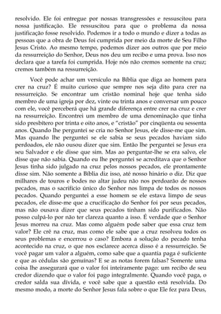 resolvido. Ele foi entregue por nossas transgressões e ressuscitou para
nossa justificação. Ele ressuscitou para que o problema da nossa
justificação fosse resolvido. Podemos ir a todo o mundo e dizer a todas as
pessoas que a obra de Deus foi cumprida por meio da morte de Seu Filho
Jesus Cristo. Ao mesmo tempo, podemos dizer aos outros que por meio
da ressurreição do Senhor, Deus nos deu um recibo e uma prova. Isso nos
declara que a tarefa foi cumprida. Hoje nós não cremos somente na cruz;
cremos também na ressurreição.
      Você pode achar um versículo na Bíblia que diga ao homem para
crer na cruz? É muito curioso que sempre nos seja dito para crer na
ressurreição. Se encontrar um cristão nominal hoje que tenha sido
membro de uma igreja por dez, vinte ou trinta anos e conversar um pouco
com ele, você perceberá que há grande diferença entre crer na cruz e crer
na ressurreição. Encontrei um membro de uma denominação que tinha
sido presbítero por trinta e oito anos, e “cristão” por cinqüenta ou sessenta
anos. Quando lhe perguntei se cria no Senhor Jesus, ele disse-me que sim.
Mas quando lhe perguntei se ele sabia se seus pecados haviam sido
perdoados, ele não ousou dizer que sim. Então lhe perguntei se Jesus era
seu Salvador e ele disse que sim. Mas ao perguntar-lhe se era salvo, ele
disse que não sabia. Quando eu lhe perguntei se acreditava que o Senhor
Jesus tinha sido julgado na cruz pelos nossos pecados, ele prontamente
disse sim. Não somente a Bíblia diz isso, até nosso hinário o diz. Diz que
milhares de touros e bodes no altar judeu não nos perdoarão de nossos
pecados, mas o sacrifício único do Senhor nos limpa de todos os nossos
pecados. Quando perguntei a esse homem se ele estava limpo de seus
pecados, ele disse-me que a crucificação do Senhor foi por seus pecados,
mas não ousava dizer que seus pecados tinham sido purificados. Não
posso culpá-lo por não ter clareza quanto a isso. É verdade que o Senhor
Jesus morreu na cruz. Mas como alguém pode saber que essa cruz tem
valor? Ele crê na cruz, mas como ele sabe que a cruz resolveu todos os
seus problemas e encerrou o caso? Embora a solução do pecado tenha
acontecido na cruz, o que nos esclarece acerca disso é a ressurreição. Se
você pagar um valor a alguém, como sabe que a quantia paga é suficiente
e que as cédulas são genuínas? E se as notas forem falsas? Somente uma
coisa lhe assegurará que o valor foi inteiramente pago: um recibo de seu
credor dizendo que o valor foi pago integralmente. Quando você paga, o
credor salda sua dívida, e você sabe que a questão está resolvida. Do
mesmo modo, a morte do Senhor Jesus fala sobre o que Ele fez para Deus,
 