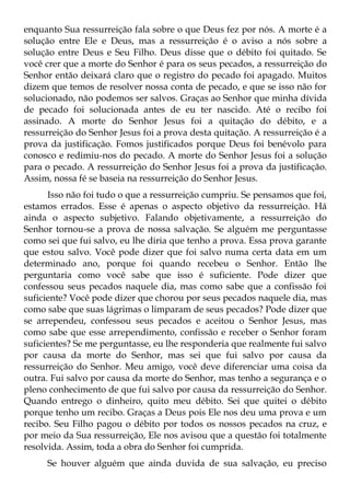 enquanto Sua ressurreição fala sobre o que Deus fez por nós. A morte é a
solução entre Ele e Deus, mas a ressurreição é o aviso a nós sobre a
solução entre Deus e Seu Filho. Deus disse que o débito foi quitado. Se
você crer que a morte do Senhor é para os seus pecados, a ressurreição do
Senhor então deixará claro que o registro do pecado foi apagado. Muitos
dizem que temos de resolver nossa conta de pecado, e que se isso não for
solucionado, não podemos ser salvos. Graças ao Senhor que minha dívida
de pecado foi solucionada antes de eu ter nascido. Até o recibo foi
assinado. A morte do Senhor Jesus foi a quitação do débito, e a
ressurreição do Senhor Jesus foi a prova desta quitação. A ressurreição é a
prova da justificação. Fomos justificados porque Deus foi benévolo para
conosco e redimiu-nos do pecado. A morte do Senhor Jesus foi a solução
para o pecado. A ressurreição do Senhor Jesus foi a prova da justificação.
Assim, nossa fé se baseia na ressurreição do Senhor Jesus.
      Isso não foi tudo o que a ressurreição cumpriu. Se pensamos que foi,
estamos errados. Esse é apenas o aspecto objetivo da ressurreição. Há
ainda o aspecto subjetivo. Falando objetivamente, a ressurreição do
Senhor tornou-se a prova de nossa salvação. Se alguém me perguntasse
como sei que fui salvo, eu lhe diria que tenho a prova. Essa prova garante
que estou salvo. Você pode dizer que foi salvo numa certa data em um
determinado ano, porque foi quando recebeu o Senhor. Então lhe
perguntaria como você sabe que isso é suficiente. Pode dizer que
confessou seus pecados naquele dia, mas como sabe que a confissão foi
suficiente? Você pode dizer que chorou por seus pecados naquele dia, mas
como sabe que suas lágrimas o limparam de seus pecados? Pode dizer que
se arrependeu, confessou seus pecados e aceitou o Senhor Jesus, mas
como sabe que esse arrependimento, confissão e receber o Senhor foram
suficientes? Se me perguntasse, eu lhe responderia que realmente fui salvo
por causa da morte do Senhor, mas sei que fui salvo por causa da
ressurreição do Senhor. Meu amigo, você deve diferenciar uma coisa da
outra. Fui salvo por causa da morte do Senhor, mas tenho a segurança e o
pleno conhecimento de que fui salvo por causa da ressurreição do Senhor.
Quando entrego o dinheiro, quito meu débito. Sei que quitei o débito
porque tenho um recibo. Graças a Deus pois Ele nos deu uma prova e um
recibo. Seu Filho pagou o débito por todos os nossos pecados na cruz, e
por meio da Sua ressurreição, Ele nos avisou que a questão foi totalmente
resolvida. Assim, toda a obra do Senhor foi cumprida.
     Se houver alguém que ainda duvida de sua salvação, eu preciso
 