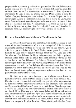perguntar-lhe apenas em que ele crê e o que recebeu. Não é suficiente uma
pessoa somente crer na cruz e receber a redenção do Senhor na cruz. Ela
também deve crer em Sua ressurreição. A ressurreição do Senhor Jesus é a
mensagem de Deus a nós. Ela mostra-nos que Deus aceitou a obra do
Senhor. Graças a Deus que a cruz satisfez Seu coração. Eis por que há a
ressurreição. Assim, o fundamento da nossa fé é a morte de Cristo, mas
nossa fé também está baseada na prova da ressurreição. A morte é Sua
obra de redenção por nós. A ressurreição é a prova de Ele nos ter
redimido. Notem que aqui eu disse “ter redimido”. A morte é Sua obra de
redenção por nós, e a ressurreição é a prova de Ele nos ter redimido.



Receber a Obra do Senhor Mediante a Fé na Palavra de Deus

      A obra do Senhor agora está completa. Sua morte aconteceu e Sua
ressurreição também aconteceu. Que ocorre em seguida? A Bíblia mostra
claramente que Deus pôs toda a obra de Seu Filho em Sua palavra. Que é
a Bíblia e que é a Palavra de Deus? Muitas vezes gosto de pensar na
Palavra de Deus como o recurso de Deus para Sua obra. Deus põe toda
Sua obra em Sua Palavra. Se Deus estivesse entre nós hoje e quisesse
mostrar a obra de Seu Filho e a prova dessa obra, como Ele o faria? Ele pôs
a obra da cruz de Seu Filho em Sua Palavra. Ele também pôs a obra da
ressurreição de Seu Filho em Sua Palavra. Hoje Deus nos transmite todas
essas coisas por meio de Sua Palavra. Quando recebemos Sua Palavra,
recebemos a prova de Sua obra. Por trás da Palavra estão os fatos. Se não
houvesse fato atrás das palavras, as palavras seriam vazias. Por trás das
palavras certamente estão os fatos.
      No inverno, todos, tanto homens como mulheres, usam luvas. A
Palavra de Deus é a luva de Deus. Todas as Suas obras estão contidas nela.
Um dia, encontrei uma missionária ocidental que não sabia o que era crer
na Palavra de Deus. Ela pensava que tudo o que precisava fazer era crer
em Deus, em Seu Filho Jesus Cristo e na obra de Deus. Disse-lhe que sem
a Palavra de Deus, não há como crer em Deus, em Seu Filho Jesus Cristo e
na obra de Deus. Uma vez que creiamos na Palavra de Deus, todos esses
itens se tornam eficazes para nós. Após duas horas de conversa, eu ainda
não havia conseguido convencê-la. Mais tarde, quando estava para sair,
ela vestiu um par de luvas de couro de veado. Estava pronta para tirar as
luvas e se despedir de mim. Eu disse: “Você não tem de tirá-las. Posso
 