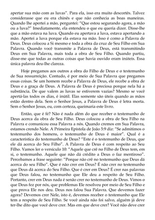 apertar sua mão com as luvas”. Para ela, isso era muito descortês. Talvez
considerasse que eu era chinês e que não conhecia as boas maneiras.
Quando lhe apertei a mão, perguntei: “Que estou segurando agora, a mão
ou a luva?” Imediatamente, ela entendeu o que eu queria dizer. Disse-lhe
que a mão estava na luva. Quando eu apertava a luva, estava apertando a
mão. Apertei a luva porque ela estava na mão. Isso é como a Palavra de
Deus. Deus colocou a Si mesmo e toda a obra da cruz de Seu Filho em Sua
Palavra. Quando você transmite a Palavra de Deus, está transmitindo
Deus em Sua Palavra, mais toda a obra de Seu Filho. Quando partiu,
disse-me que todas as outras coisas que havia ouvido eram inúteis. Essa
única palavra deu-lhe clareza.
      Hoje pregamos aos outros a obra do Filho de Deus e o testemunho
de Sua ressurreição. Contudo, é por meio de Sua Palavra que pregamos
essas coisas. Se um homem recebe a Palavra de Deus, ele recebe a obra de
Deus e a graça de Deus. A Palavra de Deus é preciosa porque nela há a
substância. De que valem as luvas se estiverem vazias? Mesmo se você
apertá-las todos os dias, é inútil. Elas somente são úteis quando as mãos
estão dentro dela. Sem o Senhor Jesus, a Palavra de Deus é letra morta.
Sem o Senhor Jesus, eu, com certeza, queimaria este livro.
      Então, que é fé? Não é nada além do que receber o testemunho de
Deus acerca da obra de Seu Filho. Deus colocou a obra de Seu Filho na
Palavra e comunicou essa Palavra a nós. Quando cremos em Sua Palavra,
estamos crendo Nele. A Primeira Epístola de João 5:9 diz: “Se admitimos o
testemunho dos homens, o testemunho de Deus é maior”. Qual é a
característica do testemunho de Deus? “Este é o testemunho de Deus, que
ele dá acerca do Seu Filho”. A Palavra de Deus é com respeito ao Seu
Filho. Vamos ler o versículo 10: “Aquele que crê no Filho de Deus tem, em
si, o testemunho. Aquele que não dá crédito a Deus o faz mentiroso”.
Percebamos a frase seguinte: “Porque não crê no testemunho que Deus dá
acerca do seu Filho”. Que é não crer em Deus? É não crer no testemunho
que Deus dá acerca do Seu Filho. Que é crer em Deus? É crer nas palavras
que Deus falou, no testemunho que Ele deu a respeito de Seu Filho.
Portanto, crer em Deus nada é senão crer no testemunho de Deus. Vimos o
que Deus fez por nós, que problemas Ele resolveu por meio de Seu Filho e
que prova Ele nos deu. Deus nos falou Sua Palavra. Que devemos fazer
agora? Devemos crer Nele, isto é, devemos receber o testemunho que Ele
tem a respeito de Seu Filho. Se você ainda não foi salvo, alguém já deve
ter-lhe dito que você deve crer. Mas em que deve crer? Você não deve crer
 