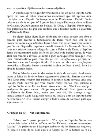 levar as questões objetivas a se tornarem subjetivas.
      A questão agora é o que devemos fazer a fim de que o Espírito Santo
opere em nós. A Bíblia mostra-nos claramente que há apenas uma
condição para o Espírito Santo operar — fé. Recebemos o Espírito Santo
pelas obras da lei ou por fé? É por fé. Isso é o que Paulo nos disse no livro
de Gálatas. Quando cremos na Palavra de Deus, o Espírito Santo aplica
essa palavra a nós. Eis por que eu disse que o Espírito Santo é o guardião
da Palavra de Deus.
      Se algum leitor deste livro ainda não foi salvo, espero que abra o
coração para receber o testemunho de Deus. Você não tem de se
preocupar sobre o que o Senhor Jesus é. Não tem de se preocupar sobre o
que Deus é. O que diz respeito a você diretamente é a Palavra de Deus. Se
tiver um relacionamento adequado com a Palavra de Deus, o Espírito
Santo lhe transmitirá todos os feitos de Deus e do Senhor Jesus. Se você
abrir seu coração e invocá-Lo, como o publicano que orou para que Deus
fosse misericordioso para com ele, ou em tradução mais precisa, ser
favorável a ele, você será justificado. Uma vez que abrir seu coração para
invocá-Lo, o Espírito Santo transmitirá a obra de Deus a você. Essa é a
obra do Espírito Santo.
      Estou falando somente das coisas iniciais da salvação. Realmente,
todos os feitos do Espírito Santo seguem esse princípio. Sempre que você
for a Deus para receber Sua Palavra, o Espírito Santo tornará viva essa
Palavra. Pode parecer que você recebe coisas mortas, mas quando o
Espírito Santo vem, Ele as torna vivas em você. Não tente cumprir
qualquer coisa por si mesmo. Não pense que o Espírito Santo ignora sua fé
na Palavra de Deus. Não, assim que você crê, Ele começa a agir
imediatamente. Nada há que Ele não saiba. Essa é a obra do Espírito Santo
na redenção. O Deus Triúno cumpriu toda a obra de salvação para que
sejamos salvos.



A Função da Fé — Substantificação

      Talvez você possa perguntar: “Por que o Espírito Santo nos
transmitiria todos os feitos de Deus em Sua Palavra, quando cremos nessa
Palavra?” As palavras em 1 João que acabamos de ler dizem-nos o que é a
fé. Essa é a obra da fé. Mas qual é a função da fé? A função da fé é a
 