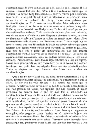 substantificação da obra do Senhor em nós. Isso é o que Hebreus 11 nos
mostra. Hebreus 11:1 nos diz: “Ora, a fé é a certeza de coisas que se
esperam”. A versão King James traduz a palavra certeza por substância,
mas na língua original ela não é um substantivo, é um gerúndio, uma
forma verbal. A tradução de Darby traduz essa palavra por
substantificação. A fé é uma substantificação. Não subestime essa
tradução. Procurei por dez anos sem encontrar uma palavra adequada.
Então, quando descobri que Darby usava “substantificação” penso que
cheguei à melhor tradução. Tudo no mundo, animais, plantas ou minerais,
tem de ser substantificado por nós. Enquanto vivemos na terra, estamos
continuamente substantificando as coisas ao nosso redor. Meus olhos
substantificam toda figura e cor. Enquanto estou falando aqui, alguns
irmãos e irmãs que têm dificuldade de ouvir não sabem sobre o que estou
falando. Eles apenas vêem minha boca movendo-se. Tenho as palavras,
mas eles não têm o poder de substantificá-las. Eles não podem
substantificar minhas palavras em si mesmos. Se houvesse um canto ou
alguma música maravilhosa aqui, eu poderia substantificá-la com meus
ouvidos. Quando nossas mãos tocam algo, sabemos se é liso ou áspero.
Nosso nariz pode identificar um cheiro bom ou ruim. Nossa língua pode
identificar um gosto doce ou salgado. Tudo isso são substantificações.
Todos os órgãos no corpo humano são feitos para a obra da
substantificação.
      Que é fé? Fé não é fazer algo do nada. Fé é substantificar o que já
existe. Fé não é divagar ou falar de um sonho. Fé é manifestar o que já
existe. Eis por que Hebreus diz que fé é a certeza das coisas que se
esperam. A palavra coisas deveria ser traduzida para substância. Embora
elas não possam ser vistas, não significa que não existam. O maior
problema do homem hoje é que ele não tem a habilidade da
substantificação. Como resultado, ele duvida da realidade das coisas. Se
você pedir a uma pessoa que tiver perdido o paladar que experimente
uma bebida doce, ela lhe dirá que tem o mesmo gosto do molho de soja
que acabara de provar. Isso é ter a substância sem ter a substantificação.
Todas as coisas espirituais existem. Deus colocou todos os Seus feitos em
Sua Palavra. Se tiver fé, você as substantificará. Nós, que pregamos o
evangelho, não pregamos coisas inexistentes. O problema hoje é que
muitos não as substantificam. Em Cristo, sou cheio de substância. Mas
muitos não substantificam essas coisas. Tomemos como exemplo duas
pessoas que não podem ver. Posso dizer-lhes que este livro é preto e que
 