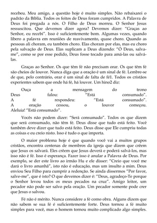 recebeu. Meu amigo, a questão hoje é muito simples. Não rebaixarei o
padrão da Bíblia. Todos os feitos de Deus foram cumpridos. A Palavra de
Deus foi pregada a nós. O Filho de Deus morreu. O Senhor Jesus
ressuscitou. Que devemos dizer agora? Devemos dizer: “Graças ao
Senhor, eu recebi”. Isso é suficientemente bom. Algumas vezes, quando
libero a palavra em reuniões de reavivamento, quase choro. Quando as
pessoas ali choram, eu também choro. Elas choram por elas, mas eu choro
pela salvação de Deus. Elas suplicam a Deus dizendo: “Ó Deus, salva-
me”, como se por esse pedido, Deus fosse tocado para amá-las ou salvá-
las.
      Graças ao Senhor. Os que têm fé não precisam orar. Os que têm fé
são cheios de louvor. Nunca diga que a oração é um sinal de fé. Lembre-se
de que, pelo contrário, orar é um sinal de falta de fé1. Todos os cristãos
experientes sabem que onde há fé, há louvor. Um hino2 diz:
     Ouça             a          mensagem          do              trono
Deus                falou:            “Está                  consumado”.
A           fé          respondeu:        “Está              consumado”.
A         oração         cessou,      o       louvor            começou.
Aleluia! “Está consumado”.
      Vocês não podem dizer: “Será consumado”. Todos os que dizem
que será consumado, não têm fé. Deus disse que tudo está feito. Você
também deve dizer que tudo está feito. Deus disse que Ele cumpriu todas
as coisas e eu creio nisto. Isso é tudo o que importa.
      O maior problema hoje é que quando você vai a muitos grupos
cristâos, encontra centenas de membros da igreja que dizem que crêem
que Jesus os salvará. Eles crêem que Jesus deverá e poderá salvá-los, mas
isso não é fé. Isso é esperança. Fazer isso é anular a Palavra de Deus. Por
exemplo, se der este livro ao irmão Hu e ele disser: “Creio que você me
dará o livro amanhã”, isto não é educação, mas um insulto a mim. Deus
enviou Seu Filho para cumprir a redenção. Se ainda dissermos “Por favor,
salve-me”, que é isto? O que devemos dizer é: “Deus, agradeço-Te porque
o Senhor levou todos os meus pecados na cruz”. Amigo leitor, um
pecador não pode ser salvo pela oração. Um pecador somente pode crer
que Jesus o salvou.
     Fé não é mérito. Nunca considere a fé como obra. Alguns dizem que
não sabem se sua fé é suficientemente forte. Deus tornou a fé muito
simples para você, mas o homem tornou muito complicado algo simples.
 