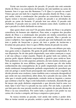 Existe um terceiro aspecto do pecado. O pecado não está somente
diante de Deus e na consciência do homem; ele está também na carne do
homem. Isso é o que nos diz Romanos 7 e 8. Que é o pecado na carne?
Vimos que por um lado há o registro dos pecados diante de Deus, e que,
por outro, existe a condenação dos pecados na consciência do homem.
Agora vemos o terceiro aspecto: o poder do pecado e as atividades do
pecado na carne do homem. O pecado tem seu ofício. O pecado está
chefiando. O pecado está na carne do homem como chefe. Lembre-se de
que o pecado é o chefe chefiando na carne.
      Que quero dizer com isso? Os pecados diante de Deus e na própria
consciência do homem são objetivos. Para mim, o registro dos pecados
diante de Deus e a condenação dos pecados em minha consciência são
questões do meu sentimento com relação ao pecado. Mas o pecado na
carne é subjetivo. Isso significa que o pecado que está habitando em mim
tem o poder de forçar-me a pecar; ele tem o poder de incitar-me e
levantar-me para pecar. Isso é o que a Bíblia chama de pecado na carne.
      Por exemplo, pode haver um irmão que ganha cem dólares por mês,
mas gasta cento e cinqüenta. Ele gosta de pedir dinheiro emprestado. É a
sua disposição. Se ele não pede emprestado, suas mãos começam a coçar,
e até sua cabeça e corpo coçarão. Depois de gastar todo seu salário, ele
precisa pedir algum dinheiro emprestado e gastá-lo para sentir-se bem.
Nele podemos ver os três aspectos: primeiro, ele tem muitos credores, que
têm os registros de seus débitos; segundo, a menos que ele não tenha
conhecimento das conseqüências de se pedir emprestado (neste caso ele
ainda continuará tranqüilamente pedindo emprestado) ele perceberá que
está em perigo e assim ficará preocupado não somente com o registro da
dívida perante seus credores, como também com a sensação desagradável
que sente em sua consciência; além disso, há o pecado em sua carne. Ele
sabe que é errado pedir emprestado, contudo sente-se inquieto a menos
que continue a fazê-lo. Algo o está induzindo e incitando, dizendo-lhe que
há meses não pede dinheiro emprestado e que deveria fazê-lo uma vez
mais. Que é isso? Isso é o pecado na sua carne. Por um lado, o pecado é
um fato para ele; esse pecado resulta em um registro do pecado diante de
Deus e na sua consciência. Por outro lado, o pecado é um poder na sua
carne; ele o incita e compele, até força e empurra-o para pecar.
     Se nunca resistiu ao pecado, você ainda não sentiu o poder dele.
Mas se tentar resistir ao pecado, sentirá o poder dele. Você não sente a
 