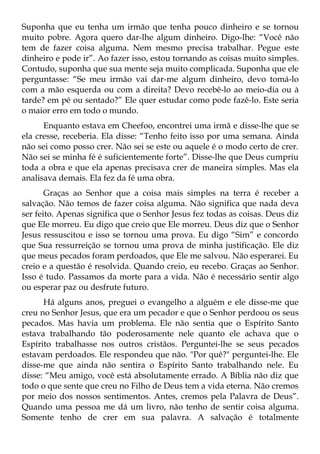 Suponha que eu tenha um irmão que tenha pouco dinheiro e se tornou
muito pobre. Agora quero dar-lhe algum dinheiro. Digo-lhe: “Você não
tem de fazer coisa alguma. Nem mesmo precisa trabalhar. Pegue este
dinheiro e pode ir”. Ao fazer isso, estou tornando as coisas muito simples.
Contudo, suponha que sua mente seja muito complicada. Suponha que ele
perguntasse: “Se meu irmão vai dar-me algum dinheiro, devo tomá-lo
com a mão esquerda ou com a direita? Devo recebê-lo ao meio-dia ou à
tarde? em pé ou sentado?” Ele quer estudar como pode fazê-lo. Este seria
o maior erro em todo o mundo.
      Enquanto estava em Cheefoo, encontrei uma irmã e disse-lhe que se
ela cresse, receberia. Ela disse: “Tenho feito isso por uma semana. Ainda
não sei como posso crer. Não sei se este ou aquele é o modo certo de crer.
Não sei se minha fé é suficientemente forte”. Disse-lhe que Deus cumpriu
toda a obra e que ela apenas precisava crer de maneira simples. Mas ela
analisava demais. Ela fez da fé uma obra.
       Graças ao Senhor que a coisa mais simples na terra é receber a
salvação. Não temos de fazer coisa alguma. Não significa que nada deva
ser feito. Apenas significa que o Senhor Jesus fez todas as coisas. Deus diz
que Ele morreu. Eu digo que creio que Ele morreu. Deus diz que o Senhor
Jesus ressuscitou e isso se tornou uma prova. Eu digo “Sim” e concordo
que Sua ressurreição se tornou uma prova de minha justificação. Ele diz
que meus pecados foram perdoados, que Ele me salvou. Não esperarei. Eu
creio e a questão é resolvida. Quando creio, eu recebo. Graças ao Senhor.
Isso é tudo. Passamos da morte para a vida. Não é necessário sentir algo
ou esperar paz ou desfrute futuro.
      Há alguns anos, preguei o evangelho a alguém e ele disse-me que
creu no Senhor Jesus, que era um pecador e que o Senhor perdoou os seus
pecados. Mas havia um problema. Ele não sentia que o Espírito Santo
estava trabalhando tão poderosamente nele quanto ele achava que o
Espírito trabalhasse nos outros cristãos. Perguntei-lhe se seus pecados
estavam perdoados. Ele respondeu que não. "Por quê?" perguntei-lhe. Ele
disse-me que ainda não sentira o Espírito Santo trabalhando nele. Eu
disse: “Meu amigo, você está absolutamente errado. A Bíblia não diz que
todo o que sente que creu no Filho de Deus tem a vida eterna. Não cremos
por meio dos nossos sentimentos. Antes, cremos pela Palavra de Deus”.
Quando uma pessoa me dá um livro, não tenho de sentir coisa alguma.
Somente tenho de crer em sua palavra. A salvação é totalmente
 