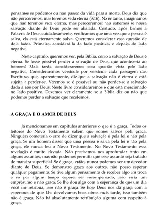 pensamos se podemos ou não passar da vida para a morte. Deus diz que
não pereceremos, mas teremos vida eterna (3:16). No entanto, imaginamos
que não teremos vida eterna, mas pereceremos; não sabemos se nossa
salvação diante de Deus pode ser abalada. Contudo, após lermos a
Palavra de Deus cuidadosamente, verificamos que uma vez que a pessoa é
salva, ela está eternamente salva. Queremos considerar essa questão de
dois lados. Primeiro, considerá-la do lado positivo, e depois, do lado
negativo.
      Neste capítulo, queremos ver, pela Bíblia, como a salvação de Deus é
eterna. Se fosse possível perder a salvação de Deus, que aconteceria ao
homem? Mais tarde, consideraremos essa questão vista pelo lado
negativo. Consideraremos versículo por versículo cada passagem das
Escrituras que, aparentemente, diz que a salvação não é eterna e está
sujeita a perder-se. Veremos se é possível ou não perder-se a salvação
dada a nós por Deus. Neste livro consideraremos o que está mencionado
no lado positivo. Devemos ver claramente se a Bíblia diz ou não que
podemos perder a salvação que recebemos.



A GRAÇA E O AMOR DE DEUS

       Já mencionamos em capítulos anteriores o que é a graça. Todos os
leitores do Novo Testamento sabem que somos salvos pela graça.
Ninguém cometeria o erro de dizer que a salvação é pela lei e não pela
graça. Se um homem disser que uma pessoa é salva pela lei e não pela
graça, ele nunca leu o Novo Testamento. No Novo Testamento essa
revelação é muito elevada. Não precisamos nos aprofundar tanto em
alguns assuntos, mas não podemos permitir que esse assunto seja tratado
de maneira superficial. Se é graça, então, nunca podemos ser um devedor
diante de Deus. Se demonstro graça aos outros, não posso esperar
qualquer pagamento. Se tive algum pensamento de receber algo em troca
e se por algum tempo esperei ser recompensado, isso seria um
empréstimo e não graça. Se lhe dou algo com a esperança de que um dia
você me retribua, isso não é graça. Se hoje Deus nos dá graça com a
esperança de que Lhe devolvamos boas obras mais tarde, isso também
não é graça. Não há absolutamente retribuição alguma com respeito à
graça.
 