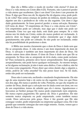 Que diz a Bíblia sobre o modo de receber vida eterna? O dom de
Deus é a vida eterna em Cristo (Rm 6:23). Portanto, não é possível perder
a vida eterna que recebemos. Que é um dom? Um dom é um presente de
Deus. É algo que Deus nos dá. Se alguém lhe dá alguma coisa, pode pedi-
la de volta? Não somos crianças de jardim da infância, dando doces para
alguém um dia e pedindo-os de volta no dia seguinte. Um dom é algo
dado gratuitamente. Se fosse possível perder a nossa salvação, Romanos
6:23 teria de dizer: “O empréstimo de Deus é a vida eterna em Cristo”.
Um empréstimo pode ser cobrado, mas algo que é dado não pode ser
reclamado. Uma vez que seja dado, está dado para sempre. Se a vida
eterna nos foi dada em Cristo, então ela nunca poderá ser reclamada. A
palavra dom na língua original indica claramente que é algo dado
gratuitamente; não pode ser cobrado. Se não pode ser reclamado, então
não há possibilidade de perdermos o dom.
       A Bíblia nos mostra claramente que o dom de Deus é dado sem que
Ele se arrependa disso. A vida eterna é um item importante do dom de
Deus. A salvação é também um item importante do dom de Deus. Há
muitos outros itens além desses. O dom de Deus é dado sem que Ele se
arrependa. Se Deus não se arrepende de tê-lo dado, como pode reclamá-
lo? Para reclamá-lo, primeiro deve haver arrependimento. Sem qualquer
arrependimento, não pode haver qualquer reclamação. Ao mesmo tempo,
se há alguma reclamação, já não é mais uma dádiva. Com a dádiva, não há
tal coisa como pagamento. Posso dizer que estou dando algo a alguém e,
então, pedi-lo de volta amanhã? Eu não posso fazer isso. Se foi dado,
então não pode ser reclamado.
      Deus não é como nós, oscilando e mudando freqüentemente. Ele não
age de uma maneira hoje e de outra no dia seguinte. Uma vez que Deus
nos deu algo, Ele nunca o pedirá de volta. Portanto, no que diz respeito ao
caráter de Deus, desde que a salvação nos foi dada como um dom, em vez
de um empréstimo, temos de admitir que ela é eterna. Agradecemos e
louvamos ao Senhor porque Ele nunca pede emprestado nem empresta.
Ele nunca espera pagamento; Ele apenas dá. Deus é grandioso. Ele não
somente nunca empresta ou pede emprestado, como também nunca
vende. Deus salvou-nos pela graça. Deus é tão grande que Ele não
consegue vender, pedir emprestado ou emprestar qualquer coisa. Ele é tão
grande que somente consegue dar sem exigir retorno. Assim, vemos que o
dom de Deus é a vida eterna.
 
