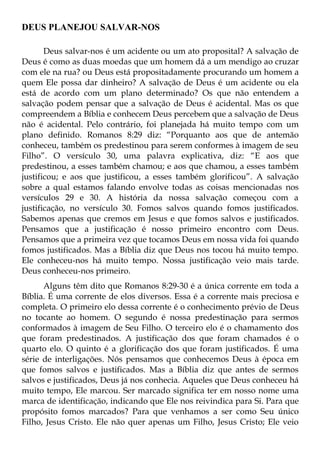 DEUS PLANEJOU SALVAR-NOS

       Deus salvar-nos é um acidente ou um ato proposital? A salvação de
Deus é como as duas moedas que um homem dá a um mendigo ao cruzar
com ele na rua? ou Deus está propositadamente procurando um homem a
quem Ele possa dar dinheiro? A salvação de Deus é um acidente ou ela
está de acordo com um plano determinado? Os que não entendem a
salvação podem pensar que a salvação de Deus é acidental. Mas os que
compreendem a Bíblia e conhecem Deus percebem que a salvação de Deus
não é acidental. Pelo contrário, foi planejada há muito tempo com um
plano definido. Romanos 8:29 diz: “Porquanto aos que de antemão
conheceu, também os predestinou para serem conformes à imagem de seu
Filho”. O versículo 30, uma palavra explicativa, diz: “E aos que
predestinou, a esses também chamou; e aos que chamou, a esses também
justificou; e aos que justificou, a esses também glorificou”. A salvação
sobre a qual estamos falando envolve todas as coisas mencionadas nos
versículos 29 e 30. A história da nossa salvação começou com a
justificação, no versículo 30. Fomos salvos quando fomos justificados.
Sabemos apenas que cremos em Jesus e que fomos salvos e justificados.
Pensamos que a justificação é nosso primeiro encontro com Deus.
Pensamos que a primeira vez que tocamos Deus em nossa vida foi quando
fomos justificados. Mas a Bíblia diz que Deus nos tocou há muito tempo.
Ele conheceu-nos há muito tempo. Nossa justificação veio mais tarde.
Deus conheceu-nos primeiro.
      Alguns têm dito que Romanos 8:29-30 é a única corrente em toda a
Bíblia. É uma corrente de elos diversos. Essa é a corrente mais preciosa e
completa. O primeiro elo dessa corrente é o conhecimento prévio de Deus
no tocante ao homem. O segundo é nossa predestinação para sermos
conformados à imagem de Seu Filho. O terceiro elo é o chamamento dos
que foram predestinados. A justificação dos que foram chamados é o
quarto elo. O quinto é a glorificação dos que foram justificados. É uma
série de interligações. Nós pensamos que conhecemos Deus à época em
que fomos salvos e justificados. Mas a Bíblia diz que antes de sermos
salvos e justificados, Deus já nos conhecia. Aqueles que Deus conheceu há
muito tempo, Ele marcou. Ser marcado significa ter em nosso nome uma
marca de identificação, indicando que Ele nos reivindica para Si. Para que
propósito fomos marcados? Para que venhamos a ser como Seu único
Filho, Jesus Cristo. Ele não quer apenas um Filho, Jesus Cristo; Ele veio
 