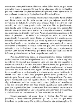 marcar-nos para que fôssemos idênticos ao Seu Filho. Assim, os que foram
marcados foram chamados. Os que foram chamados são os conhecidos
por Ele; são também os que foram marcados por Ele. Então, Ele chamou os
que conheceu e marcou-os. Após chamá-los, Ele os justificou.
      Se a justificação é o primeiro passo no relacionamento de um cristão
com Deus, então não há mais motivo para que sejamos justificados
novamente no futuro. Se apanho duas moedas hoje e as atiro no fogo
amanhã, isso não é uma grande perda para mim. Não ser justificado é,
sem dúvida, uma perda para o homem. Porém Deus não sofre perdas. No
entanto, temos de saber que a história de nosso relacionamento com Deus
não começa na justificação e salvação. Antes, ela começa na presciência de
Deus. A presciência de Deus é o princípio de todas as coisas. Ser
predestinado é o segundo passo. Então, ser chamado é o terceiro passo.
Somente após o terceiro passo é que temos a justificação. Se perdêssemos
nossa justificação e nos tornássemos pecadores novamente, deveríamos
questionar a onisciência de Deus. Uma vez que Deus nos conheceu de
antemão e nos predestinou, como podemos ainda perecer após sermos
salvos? Uma pessoa predestinada por Deus nunca pode ser lançada no
inferno e queimada como se fosse um pedaço de madeira.
       Para nós, tomar uma decisão é uma coisa simples porque mudamos
mui facilmente. Num minuto podemos estar no céu e no minuto seguinte,
no inferno. É possível que mudemos uma vez por dia nos trezentos e
sessenta e cinco dias do ano. Mas como Deus é Deus, Sua presciência e
predestinação não podem ser abaladas. O Deus que conhecemos e a quem
adoramos não pode mudar coisa alguma que Ele tenha decidido. Por Ele
ter a presciência, a predestinação e o chamamento, nossa justificação é
eterna. Para nós, é uma coisa pequena perder nossa justificação. No
entanto, para Deus é uma grande coisa perder Sua presciência. Para nós,
perder nossa justificação não significa muito. No entanto, para Deus seria
algo sério cometer um erro em nos conhecer antecipadamente, nos chamar
e não nos justificar. Deus não pode anular a justificação sem afetar Sua
presciência, predestinação e chamamento. Se retirarmos um elo, os outros
três elos não permanecerão. Se perdêssemos nossa salvação, a presciência,
a predestinação e o chamamento de Deus seriam todos anulados.
       Complementando, há outro item. O Senhor diz: “E aos que
justificou, a esses também glorificou” (v. 30). A não ser que Deus
introduza na glória os que Ele justificou, Sua obra não está completa. Se
 