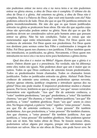 não pudermos entrar no novo céu e na nova terra e se não pudermos
entrar na glória eterna, a obra de Deus não é completa. O último elo da
obra de Deus é a glória. Até estarmos na glória, a obra de Deus não é
completa. Essa é a Palavra de Deus. Que você está fazendo com ela? Não
podemos colocá-la de lado. Deus diz que os que Ele justificou entrarão na
glória incondicionalmente. Ele não diz que os que foram justificados
entrarão na glória se praticarem boas obras. Ele não diz que aqueles cujas
obras são aprovadas podem entrar na glória. Nem diz que os que Ele
justificou devem ser considerados salvos pelo homem antes que possam
entrar na glória. Não há tais condições. Todas as coisas que são
mencionadas aqui estão relacionadas com Deus. Foi Deus quem nos
conheceu de antemão. Foi Deus quem nos predestinou. Foi Deus quem
nos destinou para sermos como Seu Filho e conformados à imagem do
Filho. Foi Deus quem nos chamou e nos justificou. É Deus também quem
nos introduzirá, os justificados, na glória. Novamente, é Deus quem nos
introduzirá no novo céu e na nova terra para herdarmos a glória eterna.
       Qual dos elos é o maior na Bíblia? Alguns dizem que a glória é o
maior. Outros dizem que é a presciência. Na verdade, não há diferença
entre eles; todos são iguais. Não podemos dizer que um é maior que os
outros. Todos os que Deus conheceu de antemão foram predestinados.
Todos os predestinados foram chamados. Todos os chamados foram
justificados. Todos os justificados entrarão na glória. Aleluia! Pode Deus
conhecer de antemão uma centena, mas predestinar apenas noventa,
chamar apenas oitenta, justificar cinqüenta e introduzir apenas dez na
glória? Deus não pode mudar. É impossível predestinar muitos e chamar
poucos. Por favor, lembrem-se que as palavras “aos que” nesses versículos
transmitem este significado: “Aos que” Ele de antemão conheceu, a
“estes” também predestinou; “aos que” predestinou, a “estes” Ele também
chamou; “aos que” Ele chamou, a “estes” também justificou; “aos que” Ele
justificou, a “estes” também glorificou. Esses “aos que” unem os cinco
elos. Na língua original, a palavra “estes” significa “estas pessoas”. Assim,
aos que Ele de antemão conheceu, a “estas pessoas” Ele também
predestinou. Aos que predestinou, a “estas pessoas” Ele também chamou.
Aos que chamou, a “estas pessoas” Ele também justificou. Aos que
justificou, a “estas pessoas” Ele também glorificou. Não podemos ignorar
nem um só item. São todos obras de Deus. Se fossem nossas obras,
poderíamos salvar alguns por engano, porque não saberíamos quais
deveriam ser salvos. Mas se são obras de Deus, não pode haver erro. Se
 
