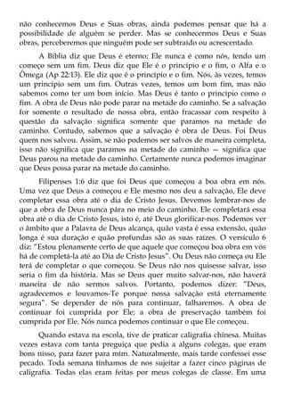 não conhecemos Deus e Suas obras, ainda podemos pensar que há a
possibilidade de alguém se perder. Mas se conhecermos Deus e Suas
obras, perceberemos que ninguém pode ser subtraído ou acrescentado.
      A Bíblia diz que Deus é eterno; Ele nunca é como nós, tendo um
começo sem um fim. Deus diz que Ele é o princípio e o fim, o Alfa e o
Ômega (Ap 22:13). Ele diz que é o princípio e o fim. Nós, às vezes, temos
um princípio sem um fim. Outras vezes, temos um bom fim, mas não
sabemos como ter um bom início. Mas Deus é tanto o princípio como o
fim. A obra de Deus não pode parar na metade do caminho. Se a salvação
for somente o resultado de nossa obra, então fracassar com respeito à
questão da salvação significa somente que paramos na metade do
caminho. Contudo, sabemos que a salvação é obra de Deus. Foi Deus
quem nos salvou. Assim, se não podemos ser salvos de maneira completa,
isso não significa que paramos na metade do caminho — significa que
Deus parou na metade do caminho. Certamente nunca podemos imaginar
que Deus possa parar na metade do caminho.
      Filipenses 1:6 diz que foi Deus que começou a boa obra em nós.
Uma vez que Deus a começou e Ele mesmo nos deu a salvação, Ele deve
completar essa obra até o dia de Cristo Jesus. Devemos lembrar-nos de
que a obra de Deus nunca pára no meio do caminho. Ele completará essa
obra até o dia de Cristo Jesus, isto é, até Deus glorificar-nos. Podemos ver
o âmbito que a Palavra de Deus alcança, quão vasta é essa extensão, quão
longa é sua duração e quão profundas são as suas raízes. O versículo 6
diz: “Estou plenamente certo de que aquele que começou boa obra em vós
há de completá-la até ao Dia de Cristo Jesus”. Ou Deus não começa ou Ele
terá de completar o que começou. Se Deus não nos quisesse salvar, isso
seria o fim da história. Mas se Deus quer muito salvar-nos, não haverá
maneira de não sermos salvos. Portanto, podemos dizer: “Deus,
agradecemos e louvamos-Te porque nossa salvação está eternamente
segura”. Se depender de nós para continuar, falharemos. A obra de
continuar foi cumprida por Ele; a obra de preservação também foi
cumprida por Ele. Nós nunca podemos continuar o que Ele começou.
      Quando estava na escola, tive de praticar caligrafia chinesa. Muitas
vezes estava com tanta preguiça que pedia a alguns colegas, que eram
bons nisso, para fazer para mim. Naturalmente, mais tarde confessei esse
pecado. Toda semana tínhamos de nos sujeitar a fazer cinco páginas de
caligrafia. Todas elas eram feitas por meus colegas de classe. Em uma
 