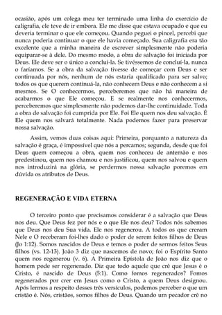 ocasião, após um colega meu ter terminado uma linha do exercício de
caligrafia, ele teve de ir embora. Ele me disse que estava ocupado e que eu
deveria terminar o que ele começou. Quando peguei o pincel, percebi que
nunca poderia continuar o que ele havia começado. Sua caligrafia era tão
excelente que a minha maneira de escrever simplesmente não poderia
equiparar-se à dele. Do mesmo modo, a obra de salvação foi iniciada por
Deus. Ele deve ser o único a concluí-la. Se tivéssemos de concluí-la, nunca
o faríamos. Se a obra da salvação tivesse de começar com Deus e ser
continuada por nós, nenhum de nós estaria qualificado para ser salvo;
todos os que querem continuá-la, não conhecem Deus e não conhecem a si
mesmos. Se O conhecermos, perceberemos que não há maneira de
acabarmos o que Ele começou. E se realmente nos conhecermos,
perceberemos que simplesmente não podemos dar-lhe continuidade. Toda
a obra de salvação foi cumprida por Ele. Foi Ele quem nos deu salvação. É
Ele quem nos salvará totalmente. Nada podemos fazer para preservar
nossa salvação.
      Assim, vemos duas coisas aqui: Primeira, porquanto a natureza da
salvação é graça, é impossível que nós a percamos; segunda, desde que foi
Deus quem começou a obra, quem nos conheceu de antemão e nos
predestinou, quem nos chamou e nos justificou, quem nos salvou e quem
nos introduzirá na glória, se perdermos nossa salvação poremos em
dúvida os atributos de Deus.



REGENERAÇÃO E VIDA ETERNA

       O terceiro ponto que precisamos considerar é a salvação que Deus
nos deu. Que Deus fez por nós e o que Ele nos deu? Todos nós sabemos
que Deus nos deu Sua vida. Ele nos regenerou. A todos os que creram
Nele e O receberam foi-lhes dado o poder de serem feitos filhos de Deus
(Jo 1:12). Somos nascidos de Deus e temos o poder de sermos feitos Seus
filhos (vs. 12-13). João 3 diz que nascemos de novo; foi o Espírito Santo
quem nos regenerou (v. 6). A Primeira Epístola de João nos diz que o
homem pode ser regenerado. Diz que todo aquele que crê que Jesus é o
Cristo, é nascido de Deus (5:1). Como fomos regenerados? Fomos
regenerados por crer em Jesus como o Cristo, a quem Deus designou.
Após lermos a respeito desses três versículos, podemos perceber o que um
cristão é. Nós, cristãos, somos filhos de Deus. Quando um pecador crê no
 
