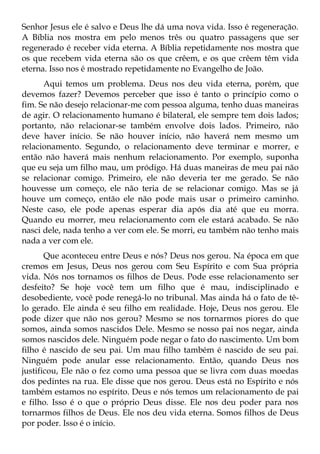 Senhor Jesus ele é salvo e Deus lhe dá uma nova vida. Isso é regeneração.
A Bíblia nos mostra em pelo menos três ou quatro passagens que ser
regenerado é receber vida eterna. A Bíblia repetidamente nos mostra que
os que recebem vida eterna são os que crêem, e os que crêem têm vida
eterna. Isso nos é mostrado repetidamente no Evangelho de João.
      Aqui temos um problema. Deus nos deu vida eterna, porém, que
devemos fazer? Devemos perceber que isso é tanto o princípio como o
fim. Se não desejo relacionar-me com pessoa alguma, tenho duas maneiras
de agir. O relacionamento humano é bilateral, ele sempre tem dois lados;
portanto, não relacionar-se também envolve dois lados. Primeiro, não
deve haver início. Se não houver início, não haverá nem mesmo um
relacionamento. Segundo, o relacionamento deve terminar e morrer, e
então não haverá mais nenhum relacionamento. Por exemplo, suponha
que eu seja um filho mau, um pródigo. Há duas maneiras de meu pai não
se relacionar comigo. Primeiro, ele não deveria ter me gerado. Se não
houvesse um começo, ele não teria de se relacionar comigo. Mas se já
houve um começo, então ele não pode mais usar o primeiro caminho.
Neste caso, ele pode apenas esperar dia após dia até que eu morra.
Quando eu morrer, meu relacionamento com ele estará acabado. Se não
nasci dele, nada tenho a ver com ele. Se morri, eu também não tenho mais
nada a ver com ele.
       Que aconteceu entre Deus e nós? Deus nos gerou. Na época em que
cremos em Jesus, Deus nos gerou com Seu Espírito e com Sua própria
vida. Nós nos tornamos os filhos de Deus. Pode esse relacionamento ser
desfeito? Se hoje você tem um filho que é mau, indisciplinado e
desobediente, você pode renegá-lo no tribunal. Mas ainda há o fato de tê-
lo gerado. Ele ainda é seu filho em realidade. Hoje, Deus nos gerou. Ele
pode dizer que não nos gerou? Mesmo se nos tornarmos piores do que
somos, ainda somos nascidos Dele. Mesmo se nosso pai nos negar, ainda
somos nascidos dele. Ninguém pode negar o fato do nascimento. Um bom
filho é nascido de seu pai. Um mau filho também é nascido de seu pai.
Ninguém pode anular esse relacionamento. Então, quando Deus nos
justificou, Ele não o fez como uma pessoa que se livra com duas moedas
dos pedintes na rua. Ele disse que nos gerou. Deus está no Espírito e nós
também estamos no espírito. Deus e nós temos um relacionamento de pai
e filho. Isso é o que o próprio Deus disse. Ele nos deu poder para nos
tornarmos filhos de Deus. Ele nos deu vida eterna. Somos filhos de Deus
por poder. Isso é o início.
 