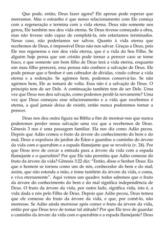 Que pode, então, Deus fazer agora? Ele apenas pode esperar que
morramos. Mas o estranho é que nosso relacionamento com Ele começa
com a regeneração e termina com a vida eterna. Deus não somente nos
gerou, Ele também nos deu vida eterna. Se Deus tivesse começado a obra,
mas não tivesse sido capaz de completá-la, nós estaríamos terminados.
Nesse caso, não poderíamos ser salvos. Quanto à vida eterna que
recebemos de Deus, é impossível Deus não nos salvar. Graças a Deus, pois
Ele nos regenerou e nos deu vida eterna, que é a vida do Seu Filho. Se
alguém hoje pensa que um cristão pode tornar a perecer caso se torne
fraco, e que somente um bom filho de Deus terá a vida eterna, enquanto
um mau filho perecerá, essa pessoa não conhece a salvação de Deus. Ele
pode pensar que o Senhor é um cobrador de dívidas, vindo cobrar a vida
eterna e a redenção. Se agirmos bem, podemos conservá-las. Se não
agirmos bem, Ele as tomará de volta. Essa não é a salvação de Deus. O
princípio tem de ser Dele. A continuação também tem de ser Dele. Uma
vez que Deus nos deu salvação, como podemos perdê-la novamente? Uma
vez que Deus começou esse relacionamento e a vida que recebemos é
eterna, a qual jamais deixa de existir, então nunca poderemos tornar a
perecer.
      Deus nos deu outra figura na Bíblia a fim de mostrar-nos que nunca
poderemos perder nossa salvação uma vez que a recebemos de Deus.
Gênesis 3 nos é uma passagem familiar. Ela nos diz como Adão pecou.
Depois que Adão comeu o fruto da árvore do conhecimento do bem e do
mal, Deus o expulsou do jardim do Éden e guardou o caminho do árvore
da vida com o querubim e a espada flamejante que se revolvia (v. 24). Por
que Deus teve de cercar a entrada para a árvore da vida com a espada
flamejante e o querubim? Por que Ele não permitiu que Adão comesse do
fruto da árvore da vida? Gênesis 3:22 diz: “Então, disse o Senhor Deus: Eis
que o homem se tornou como um de nós, conhecedor do bem e do mal;
assim, que não estenda a mão, e tome também da árvore da vida, e coma,
e viva eternamente”. Aqui vemos um quadro: todos sabemos que o fruto
da árvore do conhecimento do bem e do mal significa independência de
Deus. O fruto da árvore da vida, por outro lado, significa vida, isto é, a
vida dada a nós pelo Filho de Deus. Depois que Adão pecou, Deus temeu
que ele comesse do fruto da árvore da vida, e que, por comê-lo, não
morresse. Se Adão ainda morresse após comer o fruto da árvore da vida,
então por que Deus teve de tomar tal atitude? Por que Ele teve de guardar
o caminho da árvore da vida com o querubim e a espada flamejante? Deus
 