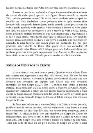 fez isso porque Ele temia que Adão vivesse para sempre se comesse dela.
      Somos os que foram redimidos. O que temos comido não é o fruto
da árvore da vida, que é apenas uma figura. Temos comido a própria
Vida. Ainda podemos morrer? Se Adão nunca pudesse morrer após ter
comido um fruto simbólico, como podemos morrer após termos sido
lavados pelo sangue do Senhor Jesus, tendo comido da própria árvore da
vida e tendo recebido vida eterna? Adão recebeu a árvore da vida como
um tipo, enquanto nós recebemos o que a árvore da vida tipifica. Então,
como podemos morrer? Somente os que não sabem o que é regeneração e
o que é vida eterna conseguem dizer que a salvação pode ser perdida.
Damos graças ao Senhor porque a vida eterna é um fato que não pode ser
anulado. É uma história que nunca pode ser destruída. Eis por que
podemos viver diante de Deus. Que graça Deus nos concedeu! O
relacionamento entre Deus e nós é tal que podemos fortemente dizer que
nenhum poder na terra pode separar-nos Dele. Mesmo se Deus estivesse
insatisfeito a esse respeito, Ele não poderia anular tal relacionamento.



SOMOS OS MEMBROS DE CRISTO

      Vamos atentar para um quarto ponto. Quando fomos salvos, Deus
não apenas nos regenerou e nos deu vida eterna, mas Ele nos fez um
espírito com o Senhor. A Primeira Epístola aos Coríntios diz-nos que não
somente nos tornamos um espírito com Cristo, mas nos tornamos
membros do Seu Corpo (12:27). Em 1 Coríntios 6:15 temos a mesma
palavra. Essa passagem diz que nosso corpo é membro de Cristo. Assim,
quando um incrédulo é salvo, ele não apenas recebeu regeneração e vida
eterna de Deus, mas ao mesmo tempo foi unido ao Corpo de Cristo para
se tornar um membro do Corpo de Cristo. A Bíblia diz que nós somos o
Corpo de Cristo.
      Se Deus nos salvou um a um em Cristo e se Cristo morreu por nós,
purificou-nos de nossos pecados, deu-nos vida eterna e nos levou a ter um
relacionamento de vida com Ele para nos tornar Seus membros, qual é
nosso fim? A salvação inclui ser um membro do Corpo de Cristo. Se
perecêssemos, qual seria o fim? O fim seria que o Corpo de Cristo seria
mutilado. Este Corpo teria uma orelha a menos ou metade de um nariz.
Teria um dedo da mão ou do pé a menos. O Corpo de Cristo é uma
 