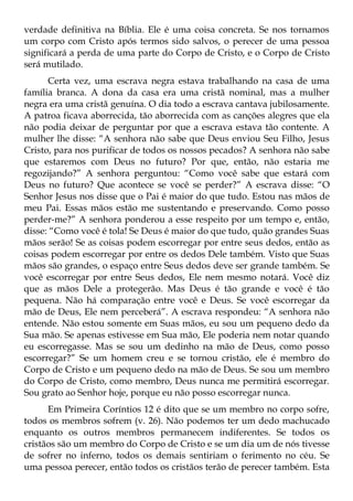 verdade definitiva na Bíblia. Ele é uma coisa concreta. Se nos tornamos
um corpo com Cristo após termos sido salvos, o perecer de uma pessoa
significará a perda de uma parte do Corpo de Cristo, e o Corpo de Cristo
será mutilado.
      Certa vez, uma escrava negra estava trabalhando na casa de uma
família branca. A dona da casa era uma cristã nominal, mas a mulher
negra era uma cristã genuína. O dia todo a escrava cantava jubilosamente.
A patroa ficava aborrecida, tão aborrecida com as canções alegres que ela
não podia deixar de perguntar por que a escrava estava tão contente. A
mulher lhe disse: “A senhora não sabe que Deus enviou Seu Filho, Jesus
Cristo, para nos purificar de todos os nossos pecados? A senhora não sabe
que estaremos com Deus no futuro? Por que, então, não estaria me
regozijando?” A senhora perguntou: “Como você sabe que estará com
Deus no futuro? Que acontece se você se perder?” A escrava disse: “O
Senhor Jesus nos disse que o Pai é maior do que tudo. Estou nas mãos de
meu Pai. Essas mãos estão me sustentando e preservando. Como posso
perder-me?” A senhora ponderou a esse respeito por um tempo e, então,
disse: “Como você é tola! Se Deus é maior do que tudo, quão grandes Suas
mãos serão! Se as coisas podem escorregar por entre seus dedos, então as
coisas podem escorregar por entre os dedos Dele também. Visto que Suas
mãos são grandes, o espaço entre Seus dedos deve ser grande também. Se
você escorregar por entre Seus dedos, Ele nem mesmo notará. Você diz
que as mãos Dele a protegerão. Mas Deus é tão grande e você é tão
pequena. Não há comparação entre você e Deus. Se você escorregar da
mão de Deus, Ele nem perceberá”. A escrava respondeu: “A senhora não
entende. Não estou somente em Suas mãos, eu sou um pequeno dedo da
Sua mão. Se apenas estivesse em Sua mão, Ele poderia nem notar quando
eu escorregasse. Mas se sou um dedinho na mão de Deus, como posso
escorregar?” Se um homem creu e se tornou cristão, ele é membro do
Corpo de Cristo e um pequeno dedo na mão de Deus. Se sou um membro
do Corpo de Cristo, como membro, Deus nunca me permitirá escorregar.
Sou grato ao Senhor hoje, porque eu não posso escorregar nunca.
      Em Primeira Coríntios 12 é dito que se um membro no corpo sofre,
todos os membros sofrem (v. 26). Não podemos ter um dedo machucado
enquanto os outros membros permanecem indiferentes. Se todos os
cristãos são um membro do Corpo de Cristo e se um dia um de nós tivesse
de sofrer no inferno, todos os demais sentiriam o ferimento no céu. Se
uma pessoa perecer, então todos os cristãos terão de perecer também. Esta
 
