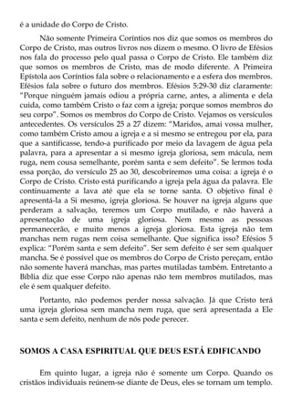 é a unidade do Corpo de Cristo.
       Não somente Primeira Coríntios nos diz que somos os membros do
Corpo de Cristo, mas outros livros nos dizem o mesmo. O livro de Efésios
nos fala do processo pelo qual passa o Corpo de Cristo. Ele também diz
que somos os membros de Cristo, mas de modo diferente. A Primeira
Epístola aos Coríntios fala sobre o relacionamento e a esfera dos membros.
Efésios fala sobre o futuro dos membros. Efésios 5:29-30 diz claramente:
“Porque ninguém jamais odiou a própria carne, antes, a alimenta e dela
cuida, como também Cristo o faz com a igreja; porque somos membros do
seu corpo”. Somos os membros do Corpo de Cristo. Vejamos os versículos
antecedentes. Os versículos 25 a 27 dizem: “Maridos, amai vossa mulher,
como também Cristo amou a igreja e a si mesmo se entregou por ela, para
que a santificasse, tendo-a purificado por meio da lavagem de água pela
palavra, para a apresentar a si mesmo igreja gloriosa, sem mácula, nem
ruga, nem cousa semelhante, porém santa e sem defeito”. Se lermos toda
essa porção, do versículo 25 ao 30, descobriremos uma coisa: a igreja é o
Corpo de Cristo. Cristo está purificando a igreja pela água da palavra. Ele
continuamente a lava até que ela se torne santa. O objetivo final é
apresentá-la a Si mesmo, igreja gloriosa. Se houver na igreja alguns que
perderam a salvação, teremos um Corpo mutilado, e não haverá a
apresentação de uma igreja gloriosa. Nem mesmo as pessoas
permanecerão, e muito menos a igreja gloriosa. Esta igreja não tem
manchas nem rugas nem coisa semelhante. Que significa isso? Efésios 5
explica: “Porém santa e sem defeito”. Ser sem defeito é ser sem qualquer
mancha. Se é possível que os membros do Corpo de Cristo pereçam, então
não somente haverá manchas, mas partes mutiladas também. Entretanto a
Bíblia diz que esse Corpo não apenas não tem membros mutilados, mas
ele é sem qualquer defeito.
      Portanto, não podemos perder nossa salvação. Já que Cristo terá
uma igreja gloriosa sem mancha nem ruga, que será apresentada a Ele
santa e sem defeito, nenhum de nós pode perecer.



SOMOS A CASA ESPIRITUAL QUE DEUS ESTÁ EDIFICANDO

      Em quinto lugar, a igreja não é somente um Corpo. Quando os
cristãos individuais reúnem-se diante de Deus, eles se tornam um templo.
 