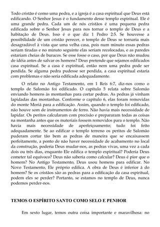 Todo cristão é como uma pedra, e a igreja é a casa espiritual que Deus está
edificando. O Senhor Jesus é o fundamento desse templo espiritual. Ele é
uma grande pedra. Cada um de nós cristãos é uma pequena pedra
edificada sobre o Senhor Jesus para nos tornar o templo de Deus e a
habitação de Deus. Isso é o que diz 1 Pedro 2:5. Se houvesse a
possibilidade de um cristão perecer, o templo de Deus se tornaria mais
desagradável à vista que uma velha casa, pois num minuto essas pedras
seriam tiradas e no minuto seguinte elas seriam recolocadas, e as paredes
estariam cheias de buracos. Se esse fosse o caso, por que Deus não mudou
de idéia antes de salvar os homens? Deus pretende que sejamos edificados
casa espiritual. Se a casa é espiritual, então nem uma pedra pode ser
perdida. Se alguma pedra pudesse ser perdida, a casa espiritual estaria
com problemas e não seria edificada adequadamente.
      O relato no Antigo Testamento, em 1 Reis 6:7, diz-nos como o
templo de Salomão foi edificado. O capítulo 5 relata sobre Salomão
enviando homens às montanhas para cortar pedras. As pedras já vinham
lapidadas das montanhas. Conforme o capítulo 6, elas foram removidas
do monte Moriá para a edificação. Assim, quando o templo foi edificado,
não houve som de instrumentos de ferro. Não havia mais necessidade de
lapidar. Os peritos calcularam com precisão e prepararam todas as coisas
na montanha antes que os materiais fossem removidos para o templo. Não
havia mais necessidade de aperfeiçoamento; tudo foi feito
adequadamente. Se ao edificar o templo terreno os peritos de Salomão
puderam cortar tão bem as pedras de maneira que se encaixassem
perfeitamente, a ponto de não haver necessidade de acabamento no local
da construção, poderia Deus mudar-nos, as pedras vivas, uma vez a cada
dois ou três dias, enquanto Ele edifica o templo espiritual? Poderia Deus
cometer tal equívoco? Deus não saberia como calcular? Deus é pior que o
homem? No Antigo Testamento, Deus usou homens para edificar. No
Novo Testamento, Ele próprio edifica. A obra de Deus é inferior à do
homem? Se os cristãos são as pedras para a edificação da casa espiritual,
podem eles se perder? Portanto, se estamos no templo de Deus, nunca
podemos perder-nos.



TEMOS O ESPÍRITO SANTO COMO SELO E PENHOR

     Em sexto lugar, temos outra coisa importante e maravilhosa: no
 