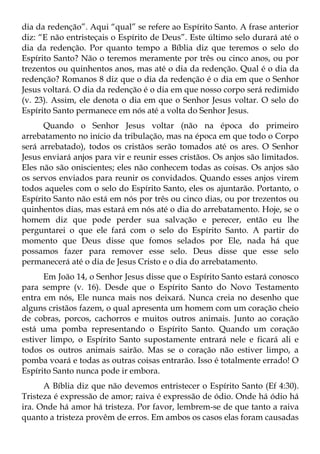 dia da redenção”. Aqui “qual” se refere ao Espírito Santo. A frase anterior
diz: “E não entristeçais o Espírito de Deus”. Este último selo durará até o
dia da redenção. Por quanto tempo a Bíblia diz que teremos o selo do
Espírito Santo? Não o teremos meramente por três ou cinco anos, ou por
trezentos ou quinhentos anos, mas até o dia da redenção. Qual é o dia da
redenção? Romanos 8 diz que o dia da redenção é o dia em que o Senhor
Jesus voltará. O dia da redenção é o dia em que nosso corpo será redimido
(v. 23). Assim, ele denota o dia em que o Senhor Jesus voltar. O selo do
Espírito Santo permanece em nós até a volta do Senhor Jesus.
      Quando o Senhor Jesus voltar (não na época do primeiro
arrebatamento no início da tribulação, mas na época em que todo o Corpo
será arrebatado), todos os cristãos serão tomados até os ares. O Senhor
Jesus enviará anjos para vir e reunir esses cristãos. Os anjos são limitados.
Eles não são oniscientes; eles não conhecem todas as coisas. Os anjos são
os servos enviados para reunir os convidados. Quando esses anjos virem
todos aqueles com o selo do Espírito Santo, eles os ajuntarão. Portanto, o
Espírito Santo não está em nós por três ou cinco dias, ou por trezentos ou
quinhentos dias, mas estará em nós até o dia do arrebatamento. Hoje, se o
homem diz que pode perder sua salvação e perecer, então eu lhe
perguntarei o que ele fará com o selo do Espírito Santo. A partir do
momento que Deus disse que fomos selados por Ele, nada há que
possamos fazer para remover esse selo. Deus disse que esse selo
permanecerá até o dia de Jesus Cristo e o dia do arrebatamento.
      Em João 14, o Senhor Jesus disse que o Espírito Santo estará conosco
para sempre (v. 16). Desde que o Espírito Santo do Novo Testamento
entra em nós, Ele nunca mais nos deixará. Nunca creia no desenho que
alguns cristãos fazem, o qual apresenta um homem com um coração cheio
de cobras, porcos, cachorros e muitos outros animais. Junto ao coração
está uma pomba representando o Espírito Santo. Quando um coração
estiver limpo, o Espírito Santo supostamente entrará nele e ficará ali e
todos os outros animais sairão. Mas se o coração não estiver limpo, a
pomba voará e todas as outras coisas entrarão. Isso é totalmente errado! O
Espírito Santo nunca pode ir embora.
      A Bíblia diz que não devemos entristecer o Espírito Santo (Ef 4:30).
Tristeza é expressão de amor; raiva é expressão de ódio. Onde há ódio há
ira. Onde há amor há tristeza. Por favor, lembrem-se de que tanto a raiva
quanto a tristeza provêm de erros. Em ambos os casos elas foram causadas
 