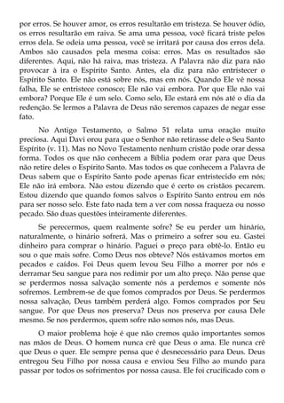 por erros. Se houver amor, os erros resultarão em tristeza. Se houver ódio,
os erros resultarão em raiva. Se ama uma pessoa, você ficará triste pelos
erros dela. Se odeia uma pessoa, você se irritará por causa dos erros dela.
Ambos são causados pela mesma coisa: erros. Mas os resultados são
diferentes. Aqui, não há raiva, mas tristeza. A Palavra não diz para não
provocar à ira o Espírito Santo. Antes, ela diz para não entristecer o
Espírito Santo. Ele não está sobre nós, mas em nós. Quando Ele vê nossa
falha, Ele se entristece conosco; Ele não vai embora. Por que Ele não vai
embora? Porque Ele é um selo. Como selo, Ele estará em nós até o dia da
redenção. Se lermos a Palavra de Deus não seremos capazes de negar esse
fato.
      No Antigo Testamento, o Salmo 51 relata uma oração muito
preciosa. Aqui Davi orou para que o Senhor não retirasse dele o Seu Santo
Espírito (v. 11). Mas no Novo Testamento nenhum cristão pode orar dessa
forma. Todos os que não conhecem a Bíblia podem orar para que Deus
não retire deles o Espírito Santo. Mas todos os que conhecem a Palavra de
Deus sabem que o Espírito Santo pode apenas ficar entristecido em nós;
Ele não irá embora. Não estou dizendo que é certo os cristãos pecarem.
Estou dizendo que quando fomos salvos o Espírito Santo entrou em nós
para ser nosso selo. Este fato nada tem a ver com nossa fraqueza ou nosso
pecado. São duas questões inteiramente diferentes.
     Se perecermos, quem realmente sofre? Se eu perder um hinário,
naturalmente, o hinário sofrerá. Mas o primeiro a sofrer sou eu. Gastei
dinheiro para comprar o hinário. Paguei o preço para obtê-lo. Então eu
sou o que mais sofre. Como Deus nos obteve? Nós estávamos mortos em
pecados e caídos. Foi Deus quem levou Seu Filho a morrer por nós e
derramar Seu sangue para nos redimir por um alto preço. Não pense que
se perdermos nossa salvação somente nós a perdemos e somente nós
sofremos. Lembrem-se de que fomos comprados por Deus. Se perdermos
nossa salvação, Deus também perderá algo. Fomos comprados por Seu
sangue. Por que Deus nos preserva? Deus nos preserva por causa Dele
mesmo. Se nos perdermos, quem sofre não somos nós, mas Deus.
      O maior problema hoje é que não cremos quão importantes somos
nas mãos de Deus. O homem nunca crê que Deus o ama. Ele nunca crê
que Deus o quer. Ele sempre pensa que é desnecessário para Deus. Deus
entregou Seu Filho por nossa causa e enviou Seu Filho ao mundo para
passar por todos os sofrimentos por nossa causa. Ele foi crucificado com o
 