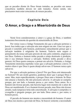 que os pecados diante de Deus foram tratados, os pecados em nossa
consciência também devem ter sido tratados. Assim sendo, não
precisamos mais estar conscientes de nossos pecados.



                        Capítulo Dois

O Amor, a Graça e a Misericórdia de Deus


      Neste livro consideraremos o amor e a graça de Deus, e também
trataremos brevemente da questão da misericórdia de Deus.
      Por várias vezes o Antigo Testamento diz que a salvação pertence a
Jeová. Isso indica que a salvação não tem origem em nós. Uma vez que o
pecado é cometido pelo homem, poderíamos naturalmente pensar que a
salvação também é originária do homem. Todavia nem sequer o
pensamento da nossa salvação proveio de nós; pelo contrário, originou-se
em Deus. Embora o homem tenha pecado e esteja destinado à perdição,
não é sua intenção buscar a salvação. Embora tenha pecado e deva
perecer, foi Deus quem começou a pensar em salvá-lo. Portanto, o Antigo
Testamento menciona repetidas vezes que a salvação pertence a Jeová. O
motivo disso é que Deus é quem deseja salvar-nos. O homem nunca quis
salvar-se.
     Por que a salvação pertence a Jeová? Por que Deus está interessado
no homem? De um modo genérico, podemos dizer que é porque Deus é
amor. Mas, mais especificamente, é porque Deus ama o homem. Se Deus
não amasse o homem, Ele não precisaria salvá-lo. A salvação se cumpriu
porque, por um lado, o homem pecou e, por outro, Deus amou. Se o
homem não tivesse pecado, não haveria lugar nem maneira de o amor de
Deus ser manifestado. E se o homem tivesse pecado, mas Deus não tivesse
amado, nada tampouco teria sido concretizado. A salvação é cumprida e o
evangelho é pregado porque, por um lado, Deus amou e, por outro, o
homem pecou.
     O pecado do homem nos mostra a necessidade do homem. O amor
de Deus nos mostra a provisão de Deus. Se houver somente a necessidade
 