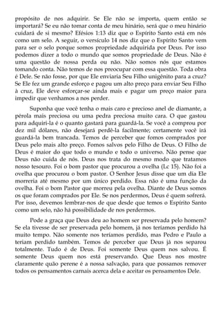 propósito de nos adquirir. Se Ele não se importa, quem então se
importará? Se eu não tomar conta de meu hinário, será que o meu hinário
cuidará de si mesmo? Efésios 1:13 diz que o Espírito Santo está em nós
como um selo. A seguir, o versículo 14 nos diz que o Espírito Santo vem
para ser o selo porque somos propriedade adquirida por Deus. Por isso
podemos dizer a todo o mundo que somos propriedade de Deus. Não é
uma questão de nossa perda ou não. Não somos nós que estamos
tomando conta. Não temos de nos preocupar com essa questão. Toda obra
é Dele. Se não fosse, por que Ele enviaria Seu Filho unigênito para a cruz?
Se Ele fez um grande esforço e pagou um alto preço para enviar Seu Filho
à cruz, Ele deve esforçar-se ainda mais e pagar um preço maior para
impedir que venhamos a nos perder.
      Suponha que você tenha o mais caro e precioso anel de diamante, a
pérola mais preciosa ou uma pedra preciosa muito cara. O que gastou
para adquiri-la é o quanto gastará para guardá-la. Se você a comprou por
dez mil dólares, não desejará perdê-la facilmente; certamente você irá
guardá-la bem trancada. Temos de perceber que fomos comprados por
Deus pelo mais alto preço. Fomos salvos pelo Filho de Deus. O Filho de
Deus é maior do que todo o mundo e todo o universo. Não pense que
Deus não cuida de nós. Deus nos trata do mesmo modo que tratamos
nosso tesouro. Foi o bom pastor que procurou a ovelha (Lc 15). Não foi a
ovelha que procurou o bom pastor. O Senhor Jesus disse que um dia Ele
morreria até mesmo por um único perdido. Essa não é uma função da
ovelha. Foi o bom Pastor que morreu pela ovelha. Diante de Deus somos
os que foram comprados por Ele. Se nos perdermos, Deus é quem sofrerá.
Por isso, devemos lembrar-nos de que desde que temos o Espírito Santo
como um selo, não há possibilidade de nos perdermos.
      Pode a graça que Deus deu ao homem ser preservada pelo homem?
Se ela tivesse de ser preservada pelo homem, já nos teríamos perdido há
muito tempo. Não somente nos teríamos perdido, mas Pedro e Paulo a
teriam perdido também. Temos de perceber que Deus já nos separou
totalmente. Tudo é de Deus. Foi somente Deus quem nos salvou. É
somente Deus quem nos está preservando. Que Deus nos mostre
claramente quão perene é a nossa salvação, para que possamos remover
todos os pensamentos carnais acerca dela e aceitar os pensamentos Dele.
 