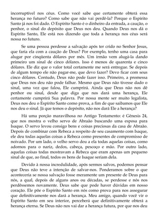 incorruptível nos céus. Como você sabe que certamente obterá essa
herança no futuro? Como sabe que não vai perdê-la? Porque o Espírito
Santo já nos foi dado. O Espírito Santo é o dinheiro da entrada, a caução, o
penhor, o sinal do depósito que Deus nos deu. Quando Deus nos dá o
Espírito Santo, Ele está nos dizendo que toda a herança nos céus será
nossa no futuro.
      Se uma pessoa perdesse a salvação após ter crido no Senhor Jesus,
que faria ela com a caução de Deus? Por exemplo, tenho uma casa para
alugar por cinqüenta dólares por mês. Um irmão vem alugá-la dando
primeiro um sinal de cinco dólares. Isso é menos de quarenta e cinco
dólares. Ele diz que o valor total certamente me será entregue. Se depois
de algum tempo ele não pagar-me, que devo fazer? Devo ficar com seus
cinco dólares. Contudo, Deus não pode fazer isso. Primeiro, a promessa
que Deus nos deu não pode falhar. Mesmo que Deus não tivesse dado o
sinal, uma vez que falou, Ele cumprirá. Ainda que Deus não nos dê
penhor ou sinal, desde que diga que nos dará uma herança, Ele
certamente cumprirá Sua palavra. Por nossa mente ser muito legalista,
Deus nos deu o Espírito Santo como prova, a fim de que saibamos que Ele
nos deu o sinal. Já que temos o depósito, não nos dará Ele a herança?
      Há uma porção maravilhosa no Antigo Testamento: é Gênesis 24,
que nos mostra o velho servo de Abraão buscando uma esposa para
Isaque. O servo levou consigo bens e coisas preciosas da casa de Abraão.
Depois de combinar com Rebeca a respeito de seu casamento com Isaque,
ele deu todas aquelas coisas a Rebeca como presentes de compromisso de
noivado. Por um lado, o velho servo deu a ela todas aquelas coisas, como
adornos para o nariz, dedos, cabeça, pescoço e mão. Por outro lado,
aquelas coisas todas mostravam a Rebeca que eram apenas um pequeno
sinal de que, ao final, todos os bens de Isaque seriam dela.
      Devido à nossa incredulidade, após sermos salvos, podemos pensar
que Deus não teve a intenção de salvar-nos. Ponderamos sobre o que
aconteceria se nossa salvação fosse meramente um presente de Deus para
nós, a qual, depois de alguns anos ou décadas, se perdesse e nós nos
perdêssemos novamente. Deus sabe que pode haver dúvidas em nosso
coração. Ele põe o Espírito Santo em nós como prova para nos assegurar
que definitivamente nos dará a herança. Meu amigo, quando você vir o
Espírito Santo em seu interior, perceberá que definitivamente obterá a
herança eterna. Se Deus não nos vai dar a herança futura, por que nos deu
 