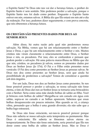 o Espírito Santo? Se Deus não nos vai dar a herança futura, o penhor do
Espírito Santo é sem sentido. Não podemos perder a salvação, porque o
Espírito Santo nos foi dado como penhor. Enquanto o Espírito Santo
estiver em nós, estamos salvos. A Bíblia diz que Ele estará em nós até o dia
da redenção. Por isso, podemos dizer seguramente, e com prova concreta,
que nós obteremos a herança futura.



OS CRISTÃOS SÃO PRESENTES DADOS POR DEUS AO
SENHOR JESUS

      Além disso, há outra razão pela qual não perderemos nossa
salvação. Na Bíblia, vemos que há um relacionamento entre o Senhor
Jesus e Deus, e que há um relacionamento entre o Senhor e nós. Muitos
cristãos não viram claramente o relacionamento entre Deus, o Senhor
Jesus e nós, os pecadores. Por isso, eles se confundem e pensam que
podem perder a salvação. Há uma palavra maravilhosa na Bíblia que diz
que nós, cristãos, os pecadores já salvos, somos os presentes dados por
Deus ao Senhor Jesus (Jo 17:6). O Pai e o Filho estão presentes nesse
versículo. O Pai deu como presentes ao Senhor Jesus as pessoas salvas. Se
Deus nos deu como presentes ao Senhor Jesus, será que ainda há
possibilidade de perdermos a salvação? Temos de considerar a questão
sob dois ângulos.
      Por um lado, Deus nos deu ao Senhor Jesus como presentes. Se nos
fosse possível perecer e perder a salvação, se nossa salvação não fosse
eterna, o fato de Deus dar-nos ao Senhor Jesus se tornaria uma brincadeira
com o Senhor. Seria como uma mãe dando bolhas de sabão ao filho. Você
já brincou com bolhas de sabão? Mergulha-se um canudo em água com
sabão, sopra-se no canudo e as bolhas aparecem. Sabemos que essas
bolhas desaparecerão em poucos minutos. Mas quando as vê, a criança
vibra, pensando que a bolha é uma grande diversão; ela não sabe que a
bolha logo estourará.
     Se Deus não fosse onisciente, ser-nos-ia possível perecer porque
Deus não saberia se nossa salvação seria temporária ou permanente. Mas
Deus é onisciente; Ele saberia se fôssemos salvos eterna ou
temporariamente. Se Deus não fosse onisciente, seria possível que Ele nos
desse como uma bolha de sabão ao Senhor Jesus. Mas se Deus é
 